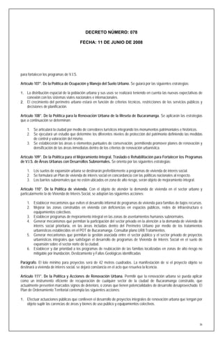 DECRETO NÚMERO: 078

                                          FECHA: 11 DE JUNIO DE 2008




para fortalecer los programas de V.I.S.

Artículo 107°. De la Política de Ocupación y Manejo del Suelo Urbano. Se guiará por las siguientes estrategias:

1. La distribución espacial de la población urbana y sus usos se realizará teniendo en cuenta las nuevas expectativas de
   conexión con los sistemas viales nacionales e internacionales.
2. El crecimiento del perímetro urbano estará en función de criterios técnicos, restricciones de los servicios públicos y
   decisiones de planificación.

Artículo 108°. De la Política para la Renovación Urbana de la Meseta de Bucaramanga. Se aplicarán las estrategias
que a continuación se determinan:

    1. Se articulará la ciudad por medio de corredores turísticos integrando los monumentos patrimoniales e históricos.
    2. Se ejecutará un estudio que determine los diferentes niveles de protección del patrimonio definiendo las medidas
       de control y valoración del mismo.
    3. Se establecerán las áreas o elementos puntuales de conservación, permitiendo promover planes de renovación y
       densificación de las áreas inmediatas dentro de los criterios de renovación urbanística.

Artículo 109°. De la Política para el Mejoramiento Integral, Traslado o Rehabilitación para Fortalecer los Programas
de V.I.S. de Áreas Urbanas con Desarrollos Subnormales. Se orienta por las siguientes estrategias:

    1. Los suelos de expansión urbana se destinarán preferiblemente a programas de vivienda de interés social.
    2. Se formulará un Plan de vivienda de interés social en concordancia con las políticas nacionales al respecto.
    3. Los barrios subnormales que no estén ubicados en zona de alto riesgo, serán objeto de mejoramiento integral.

Artículo 110°. De la Política de vivienda. Con el objeto de atender la demanda de vivienda en el sector urbano y
particularmente la de Vivienda de Interés Social, se adoptan las siguientes acciones:

    1. Establecer mecanismos que eviten el desarrollo informal de programas de vivienda para familias de bajos recursos.
    2. Mejorar las zonas construidas en vivienda con deficiencias en espacios públicos, redes de infraestructura o
       equipamientos colectivos.
    3. Establecer programas de mejoramiento integral en las zonas de asentamientos humanos subnormales.
    4. Generar mecanismos que permitan la participación del sector privado en la atención a la demanda de vivienda de
       interés social prioritaria, en las áreas incluidas dentro del Perímetro Urbano por medio de los tratamientos
       urbanísticos establecidos en el POT de Bucaramanga. Consultar plano UR8 Tratamientos.
    5. Generar mecanismos que permitan la gestión asociada entre el sector público y el sector privado de proyectos
       urbanísticos integrales que satisfagan el desarrollo de programas de Vivienda de Interés Social en el suelo de
       expansión sobre el sector norte de la ciudad.
    6. Establecer y dar prioridad a los programas de reubicación de las familias localizadas en zonas de alto riesgo no
       mitigable por Inundación, Deslizamiento y Fallas Geológicas identificadas

Parágrafo. El lote mínimo para proyectos será de 42 metros cuadrados. La manifestación de sí el proyecto objeto se
destinará a vivienda de interés social, se dejará constancia en el acto que resuelva la licencia.

Artículo 111°. De la Política y Acciones de Renovación Urbana. Permitir que la renovación urbana se pueda aplicar
como un instrumento eficiente de recuperación de cualquier sector de la ciudad de Bucaramanga construido, que
actualmente presenten marcados signos de deterioro, o zonas que tienen potencialidades de desarrollo desaprovechado. El
Plan de Ordenamiento Territorial contempla las siguientes acciones:

1. Efectuar actuaciones públicas que conlleven el desarrollo de proyectos integrales de renovación urbana que tengan por
    objeto suplir las carencias de áreas y bienes de uso público y equipamientos colectivos.




                                                                                                                       36
 
