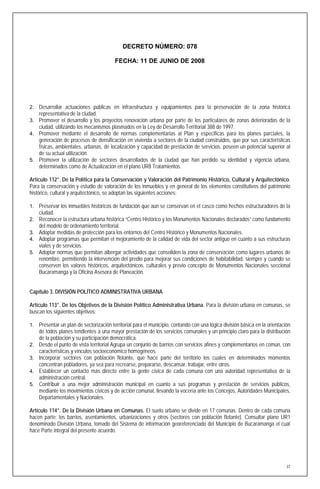 DECRETO NÚMERO: 078

                                         FECHA: 11 DE JUNIO DE 2008




2. Desarrollar actuaciones públicas en infraestructura y equipamientos para la preservación de la zona histórica
     representativa de la ciudad.
3. Promover el desarrollo y los proyectos renovación urbana por parte de los particulares de zonas deterioradas de la
     ciudad, utilizando los mecanismos plasmados en la Ley de Desarrollo Territorial 388 de 1997.
4. Promover mediante el desarrollo de normas complementarias al Plan y especificas para los planes parciales, la
   generación de procesos de densificación en vivienda a sectores de la ciudad construidos, que por sus características
   físicas, ambientales, urbanas, de localización y capacidad de prestación de servicios, poseen un potencial superior al
   de su actual utilización.
5. Promover la utilización de sectores desarrollados de la ciudad que han perdido su identidad y vigencia urbana,
   determinados como de Actualización en el plano UR8 Tratamientos.

Artículo 112°. De la Política para la Conservación y Valoración del Patrimonio Histórico, Cultural y Arquitectónico.
Para la conservación y estudio de valoración de los inmuebles y en general de los elementos constitutivos del patrimonio
histórico, cultural y arquitectónico, se adoptan las siguientes acciones:

1. Preservar los inmuebles históricos de fundación que aún se conservan en el casco como hechos estructuradores de la
     ciudad.
2. Reconocer la estructura urbana histórica “Centro Histórico y los Monumentos Nacionales declarados” como fundamento
   del modelo de ordenamiento territorial.
3. Adoptar medidas de protección para los entornos del Centro Histórico y Monumentos Nacionales.
4. Adoptar programas que permitan el mejoramiento de la calidad de vida del sector antiguo en cuanto a sus estructuras
   viales y de servicios.
5. Adoptar normas que permitan albergar actividades que consoliden la zona de conservación como lugares urbanos de
   renombre, permitiendo la intervención del predio para mejorar sus condiciones de habitabilidad, siempre y cuando se
   conserven los valores históricos, arquitectónicos, culturales y previo concepto de Monumentos Nacionales seccional
   Bucaramanga y la Oficina Asesora de Planeación.


Capítulo 3. DIVISIÓN POLÍTICO ADMINISTRATIVA URBANA

Artículo 113°. De los Objetivos de la División Político Administrativa Urbana. Para la división urbana en comunas, se
buscan los siguientes objetivos:

1. Presentar un plan de sectorización territorial para el municipio, contando con una lógica división básica en la orientación
     de todos planes tendientes a una mayor prestación de los servicios comunales y un principio claro para la distribución
     de la población y su participación democrática.
2.   Desde el punto de vista territorial Agrupa un conjunto de barrios con servicios afines y complementarios en común, con
     características y vínculos socioeconómico homogéneos.
3.   Incorporar sectores con población flotante, que hace parte del territorio los cuales en determinados momentos
     concentran pobladores, ya sea para recrearse, prepararse, descansar, trabajar, entre otros.
4.   Establecer un contacto más directo entre la gente cívica de cada comuna con una autoridad representativa de la
     administración central.
5.   Contribuir a una mejor administración municipal en cuanto a sus programas y prestación de servicios públicos,
     mediante los movimientos cívicos y de acción comunal, llevando la vocería ante los Concejos, Autoridades Municipales,
     Departamentales y Nacionales.

Artículo 114°. De la División Urbana en Comunas. El suelo urbano se divide en 17 comunas. Dentro de cada comuna
hacen parte: los barrios, asentamientos, urbanizaciones y otros (sectores con población flotante). Consultar plano UR1
denominado División Urbana, tomado del Sistema de información georeferenciado del Municipio de Bucaramanga el cual
hace Parte integral del presente acuerdo.




                                                                                                                            37
 
