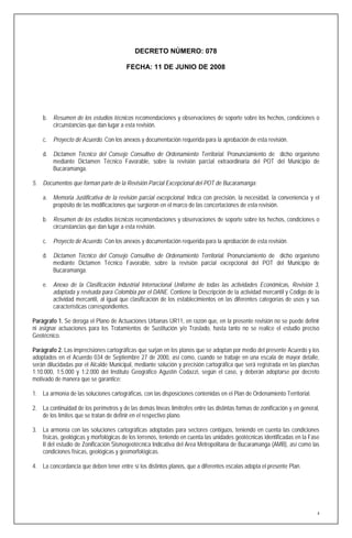DECRETO NÚMERO: 078

                                        FECHA: 11 DE JUNIO DE 2008




    b. Resumen de los estudios técnicos recomendaciones y observaciones de soporte sobre los hechos, condiciones o
       circunstancias que dan lugar a esta revisión.

    c. Proyecto de Acuerdo. Con los anexos y documentación requerida para la aprobación de esta revisión.

    d. Dictamen Técnico del Consejo Consultivo de Ordenamiento Territorial. Pronunciamiento de dicho organismo
       mediante Dictamen Técnico Favorable, sobre la revisión parcial extraordinaria del POT del Municipio de
       Bucaramanga.

5. Documentos que forman parte de la Revisión Parcial Excepcional del POT de Bucaramanga:

    a. Memoria Justificativa de la revisión parcial excepcional. Indica con precisión, la necesidad, la conveniencia y el
       propósito de las modificaciones que surgieron en el marco de las concertaciones de esta revisión.

    b. Resumen de los estudios técnicos recomendaciones y observaciones de soporte sobre los hechos, condiciones o
       circunstancias que dan lugar a esta revisión.

    c. Proyecto de Acuerdo. Con los anexos y documentación requerida para la aprobación de esta revisión.

    d. Dictamen Técnico del Consejo Consultivo de Ordenamiento Territorial. Pronunciamiento de dicho organismo
       mediante Dictamen Técnico Favorable, sobre la revisión parcial excepcional del POT del Municipio de
       Bucaramanga.

    e. Anexo de la Clasificación Industrial Internacional Uniforme de todas las actividades Económicas, Revisión 3,
       adaptada y revisada para Colombia por el DANE. Contiene la Descripción de la actividad mercantil y Código de la
       actividad mercantil, al igual que clasificación de los establecimientos en las diferentes categorías de usos y sus
       características correspondientes.

Parágrafo 1. Se deroga el Plano de Actuaciones Urbanas UR11, en razón que, en la presente revisión no se puede definir
ni asignar actuaciones para los Tratamientos de Sustitución y/o Traslado, hasta tanto no se realice el estudio preciso
Geotécnico.

Parágrafo 2. Las imprecisiones cartográficas que surjan en los planos que se adoptan por medio del presente Acuerdo y los
adoptados en el Acuerdo 034 de Septiembre 27 de 2000, así como, cuando se trabaje en una escala de mayor detalle,
serán dilucidadas por el Alcalde Municipal, mediante solución y precisión cartográfica que será registrada en las planchas
1:10.000, 1:5.000 y 1:2.000 del Instituto Geográfico Agustín Codazzi, según el caso, y deberán adoptarse por decreto
motivado de manera que se garantice:

1. La armonía de las soluciones cartográficas, con las disposiciones contenidas en el Plan de Ordenamiento Territorial.

2. La continuidad de los perímetros y de las demás líneas limítrofes entre las distintas formas de zonificación y en general,
   de los límites que se tratan de definir en el respectivo plano.

3. La armonía con las soluciones cartográficas adoptadas para sectores contiguos, teniendo en cuenta las condiciones
   físicas, geológicas y morfológicas de los terrenos, teniendo en cuenta las unidades geotécnicas identificadas en la Fase
   II del estudio de Zonificación Sismogeotécnica Indicativa del Area Metropolitana de Bucaramanga (AMB), así como las
   condiciones físicas, geológicas y geomorfológicas.

4. La concordancia que deben tener entre sí los distintos planos, que a diferentes escalas adopta el presente Plan.




                                                                                                                            4
 