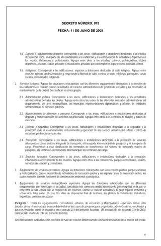 DECRETO NÚMERO: 078

                                         FECHA: 11 DE JUNIO DE 2008




    1.5. Deporte. El equipamiento deportivo corresponde a las áreas, edificaciones y dotaciones destinados a la práctica
         del ejercicio físico, al deporte de alto rendimiento a la exhibición y a la competencia de actividades deportivas en
         los medios aficionados y profesionales. Agrupa entre otros a los estadios, coliseos, polideportivos, clubes
         deportivos, piscinas, clubes privados e instalaciones privadas que contemplen el deporte como actividad central.

    1.6. Religiosos. Corresponde a las edificaciones, espacios y dotaciones dedicadas al culto religioso. Agrupa entre
         otros las iglesias sin discriminación y respetando la libertad de culto, centros de culto religiosos, parroquias, casas
         curales, comunidades religiosas.

2. Servicios Urbanos. Agrupa las dotaciones relacionadas con los diferentes equipamientos destinados a la atención de
   los ciudadanos en relación con las actividades de carácter administrativo o de gestión de la ciudad y los destinados al
   mantenimiento de la ciudad. Se clasifican en cinco grupos:

    2.1. Administración pública. Corresponde a las áreas, edificaciones e instalaciones dedicadas a las actividades
         administrativas de todos los niveles. Agrupa entre otros las sedes de las diferentes entidades administrativas del
         departamento, del área metropolitana, del municipio, representaciones diplomáticas y oficinas de entidades
         administrativas de servicios públicos.

    2.2. Abastecimiento de alimentos y consumo. Corresponde a las áreas, edificaciones e instalaciones dedicadas al
         depósito y comercialización de alimentos no procesado. Agrupa entre otros a las centrales de abastos y plazas de
         mercado.

    2.3. Defensa y seguridad. Corresponde a las áreas, edificaciones e instalaciones dedicadas a la seguridad y la
         protección civil, el acuartelamiento, entrenamiento y operación de los cuerpos armados del estado, centros de
         reclusión, penitenciaría y cárceles.

    2.4. Transporte. Corresponde a las áreas, edificaciones e instalaciones dedicadas a la prestación de servicios
         relacionados con el sistema integrado de transporte, el transporte intermunicipal de pasajeros y el transporte de
         carga. Pertenecen a esta clasificación las terminales de transferencia del sistema de transporte masivo de
         pasajeros, las terminales de transporte intermunicipal, las terminales de carga.

    2.5. Servicios funerarios. Corresponden a las áreas, edificaciones e instalaciones dedicadas a la cremación,
         inhumación o enterramiento de los muertos. Agrupa entre otros a los cementerios, parques cementerios, osarios,
         servicios de velación y crematorios.

3. Equipamiento de servicios recreativos. Agrupa las dotaciones relacionadas con la recreación pública, parques urbanos
   y metropolitanos, para el desarrollo de actividades de recreación pasiva y en algunos casos de recreación activa, los
   cuales cumplen además funciones de conservación ambiental y paisajística.

4. Equipamiento de servicios metropolitanos especiales. Agrupa las dotaciones relacionadas con los diferentes
   equipamientos que tiene lugar en la ciudad, concebida ésta como una unidad dinámica de gran magnitud en la que se
   concentra la vida urbana que se requiere de los servicios. Donde se realizan actividades de gran impacto ambiental y
   urbanístico, tales como: el coso, los sitios de disposición final de residuos, las plantas de tratamiento, mataderos,
   frigoríficos, centrales de abasto

Parágrafo 1. Todos los equipamientos, comunitarios, urbanos, de recreación y Metropolitanos especiales deben estar
dotados de su infraestructura, en esta debe incluirse los cupos de parqueos para propietarios, administradores, empleados y
para los visitantes como se establece en el artículo 231 del presente Acuerdo. (El artículo 231 del Acuerdo 034 de 2000,
corresponde al artículo 247 del presente decreto).

Las edificaciones dedicadas a los servicios de sala de velación deben cumplir con su infraestructura de al interior del predio.




                                                                                                                              41
 