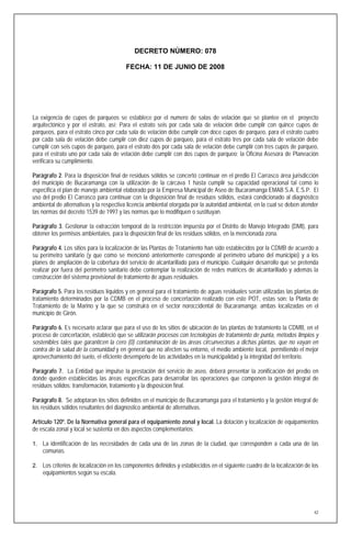 DECRETO NÚMERO: 078

                                        FECHA: 11 DE JUNIO DE 2008




La exigencia de cupos de parqueos se establece por el numero de salas de velación que se plantee en el proyecto
arquitectónico y por el estrato, así: Para el estrato seis por cada sala de velación debe cumplir con quince cupos de
parqueos, para el estrato cinco por cada sala de velación debe cumplir con doce cupos de parqueo, para el estrato cuatro
por cada sala de velación debe cumplir con diez cupos de parqueo, para el estrato tres por cada sala de velación debe
cumplir con seis cupos de parqueo, para el estrato dos por cada sala de velación debe cumplir con tres cupos de parqueo,
para el estrato uno por cada sala de velación debe cumplir con dos cupos de parqueo; la Oficina Asesora de Planeación
verificara su cumplimiento.

Parágrafo 2. Para la disposición final de residuos sólidos se concertó continuar en el predio El Carrasco área jurisdicción
del municipio de Bucaramanga con la utilización de la cárcava 1 hasta cumplir su capacidad operacional tal como lo
especifica el plan de manejo ambiental elaborado por la Empresa Municipal de Aseo de Bucaramanga EMAB S.A. E.S.P. El
uso del predio El Carrasco para continuar con la disposición final de residuos sólidos, estará condicionado al diagnóstico
ambiental de alternativas y la respectiva licencia ambiental otorgada por la autoridad ambiental, en la cual se deben atender
las normas del decreto 1539 de 1997 y las normas que lo modifiquen o sustituyan.

Parágrafo 3. Gestionar la extracción temporal de la restricción impuesta por el Distrito de Manejo Integrado (DMI), para
obtener los permisos ambientales, para la disposición final de los residuos sólidos, en la mencionada zona.

Parágrafo 4. Los sitios para la localización de las Plantas de Tratamiento han sido establecidos por la CDMB de acuerdo a
su perímetro sanitario (y que como se mencionó anteriormente corresponde al perímetro urbano del municipio) y a los
planes de ampliación de la cobertura del servicio de alcantarillado para el municipio. Cualquier desarrollo que se pretenda
realizar por fuera del perímetro sanitario debe contemplar la realización de redes matrices de alcantarillado y además la
construcción del sistema provisional de tratamiento de aguas residuales.

Parágrafo 5. Para los residuos líquidos y en general para el tratamiento de aguas residuales serán utilizadas las plantas de
tratamiento determinados por la CDMB en el proceso de concertación realizado con este POT, estas son: la Planta de
Tratamiento de la Marino y la que se construirá en el sector noroccidental de Bucaramanga; ambas localizadas en el
municipio de Girón.

Parágrafo 6. Es necesario aclarar que para el uso de los sitios de ubicación de las plantas de tratamiento la CDMB, en el
proceso de concertación, estableció que se utilizarán procesos con tecnologías de tratamiento de punta, métodos limpios y
sostenibles tales que garanticen la cero (0) contaminación de las áreas circunvecinas a dichas plantas, que no vayan en
contra de la salud de la comunidad y en general que no afecten su entorno, el medio ambiente local, permitiendo el mejor
aprovechamiento del suelo, el eficiente desempeño de las actividades en la municipalidad y la integridad del territorio.

Parágrafo 7. La Entidad que impulse la prestación del servicio de aseo, deberá presentar la zonificación del predio en
donde queden establecidas las áreas específicas para desarrollar las operaciones que componen la gestión integral de
residuos sólidos: transformación, tratamiento y la disposición final.

Parágrafo 8. Se adoptaran los sitios definidos en el municipio de Bucaramanga para el tratamiento y la gestión integral de
los residuos sólidos resultantes del diagnostico ambiental de alternativas.

Artículo 120º. De la Normativa general para el equipamiento zonal y local. La dotación y localización de equipamientos
de escala zonal y local se sustenta en dos aspectos complementarios:

1. La identificación de las necesidades de cada una de las zonas de la ciudad, que corresponden a cada una de las
    comunas.

2. Los criterios de localización en los componentes definidos y establecidos en el siguiente cuadro de la localización de los
    equipamientos según su escala.




                                                                                                                           42
 