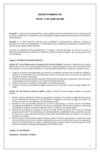 DECRETO NÚMERO: 078

                                         FECHA: 11 DE JUNIO DE 2008




Parágrafo 2. La ubicación de los equipamientos y servicios públicos de carácter metropolitano y local, se harán por medio
de un plan de implantación de equipamiento y de servicios públicos adoptado mediante decreto que para el efecto expida el
Alcalde Municipal.

Parágrafo 3. La norma urbanística especifica, para la aprobación y reglamentación de superficies comerciales o
dotacionales de escala Zonal y Metropolitana, se hará mediante planes de implantación adoptados por medio de Decretos
que para tal efecto expida el Alcalde Municipal.

Los planes de implantación deberán fundamentarse en estudios a cargo del interesado, con base en los cuales, la
Administración Municipal puede establecer las medidas que controlen los impactos negativos, que se puedan generar en la
zona de influencia.


Capítulo 2. SISTEMA DE SERVICIOS PÚBLICOS

Artículo 122°. De las Políticas para la Prestación de los Servicios Públicos. Garantizar el cubrimiento de los servicios
públicos básicos en las áreas en que presenten deficiencias y en aquellas destinadas a nuevas áreas de desarrollo. Con el
fin de garantizar el acceso de todos los habitantes a los servicios públicos domiciliarios se adoptan las siguientes acciones:

1. Establecer mecanismos interinstitucionales que permitan una coordinación adecuada entre las diferentes entidades y
   empresas de servicios públicos en la intervención que cada una de ellas debe tener en los procesos de planeación y
   ejecución de actuaciones urbanísticas.
2. Establecer mecanismos que permitan la ejecución y financiación de las obras para la instalación de redes primarias de
   servicios públicos de manera simultánea con las obras del Plan Vial respectivas.
3. Definir las fuentes para el suministro de agua potable en el mediano y largo plazo.
4. Completar el sistema de alcantarillado en algunos sectores que no se encuentren en zonas de riesgo mitigable de la
   ciudad.

Artículo 123°. Del Sistema de Servicios Públicos. Adoptar el sistema de servicios públicos mediante las siguientes
acciones:

1. Renovar el plan de expansión de cobertura de agua potable y actualizar en los modelos de ampliación del acueducto,
   las áreas adicionales de desarrollo, con el fin de promover el adelanto de una nueva tecnología, que conlleve a la
   eficiencia en los procesos de tratamiento y en la prestación del servicio.
2. Constituir las áreas de desarrollo propuestas por el POT de Bucaramanga, al sistema actual de alcantarillado,
   contemplando la posibilidad de estructurar los mecanismos de participación económica para garantizar la cobertura del
   servicio público, creando de esta manera condiciones técnicas, económicas y de remoción óptimas.
3. Proyectar las necesidades de expansión del servicio de energía eléctrica de acuerdo con las áreas de desarrollo
   propuestas dentro del POT de Bucaramanga, para constituir programas, posibilidades técnicas y económicas del paso
   de redes aéreas a redes subterráneas de baja y media tensión, de alumbrado público, de teléfonos y de señales de
   televisión en el municipio.
4. Diseñar el plan de manejo ambiental integral del Relleno Sanitario El Carrasco, para garantizar la recuperación de toda
   el área del relleno y las zonas de su influencia; optimizando así, las rutas de recolección de basuras con separación en
   la fuente de los diferentes tipos de residuos, y permitiendo integrar las nuevas zonas de desarrollo propuestas dentro
   del Plan de Ordenamiento Municipal y Metropolitano al Plan Maestro de Aseo.


Capítulo 3. EL SISTEMA VIAL

SubCapítulo 1. Movilidad y Transporte




                                                                                                                            45
 