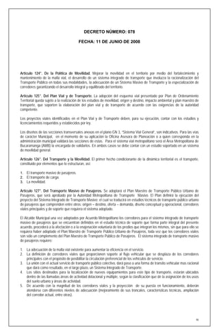 DECRETO NÚMERO: 078

                                        FECHA: 11 DE JUNIO DE 2008




Artículo 124°. De la Política de Movilidad. Mejorar la movilidad en el territorio por medio del fortalecimiento y
mantenimiento de la malla vial, el desarrollo de un sistema integrado de transporte que involucra la racionalización del
Transporte Público en todas sus modalidades, la adecuación de un Sistema Masivo de Transporte y la especialización de
corredores garantizando el desarrollo integral y equilibrado del territorio.

Artículo 125°. Del Plan Vial y de Transporte. La adopción del esquema vial presentado por Plan de Ordenamiento
Territorial queda sujeto a la realización de los estudios de movilidad, origen y destino, impacto ambiental y plan maestro de
transporte, que soporten la elaboración del plan vial y de transporte de acuerdo con las exigencias de la autoridad
competente.

Los proyectos viales identificados en el Plan Vial y de Transporte deben, para su ejecución, contar con los estudios y
licenciamientos requeridos y establecidos por ley.

Los diseños de las secciones transversales anexas en el plano GN 3, “Sistema Vial General”, son indicativos. Para las vías
de carácter Municipal, en el momento de su aplicación la Oficina Asesora de Planeación o a quien corresponda en la
administración municipal validará las secciones de estas. Para el sistema vial metropolitano será el Área Metropolitana de
Bucaramanga (AMB) la encargada de validarlos. En ambos casos se debe contar con un estudio soportado en un sistema
de movilidad general.

Artículo 126°. Del Transporte y la Movilidad. El primer hecho condicionante de la dinámica territorial es el transporte,
constituido por elementos que lo estructuran, así:

1. El transporte masivo de pasajeros.
2. El transporte de carga.
3. La movilidad.

Artículo 127°. Del Transporte Masivo de Pasajeros. Se adoptará el Plan Maestro de Transporte Público Urbano de
Pasajeros, que será aprobado por la Autoridad Metropolitana de Transporte Masivo. El Plan definirá la ejecución del
proyecto del Sistema Integrado de Transporte Masivo; el cual se traducirá en estudios técnicos de transporte público urbano
de pasajeros que comprenden entre otros: origen – destino, oferta – demanda, diseño conceptual y operacional, corredores
viales principales y de soporte que requiera el sistema adoptado.

El Alcalde Municipal una vez adoptados por Acuerdo Metropolitano los corredores para el sistema integrado de transporte
masivo de pasajeros que se encuentran definidos en el estudio técnico de soporte que forma parte integral del presente
acuerdo, procederá a la afectación o a la enajenación voluntaria de los predios que integran los mismos, sin que para ello se
requiera haber adoptado el Plan Maestro de Transporte Público Urbano de Pasajeros, toda vez que los corredores viales
son sólo un complemento del Plan Maestro de Transporte Público de Pasajeros. El sistema integrado de transporte masivo
de pasajeros requiere:

1. La adecuación de la malla vial existente para aumentar la eficiencia en el servicio.
2. La definición de corredores viales que proporcionen soporte al flujo vehicular que se desplaza de los corredores
   principales con el propósito de posibilitar la circulación preferencial de los vehículos de servicio.
3. La unión con el actual servicio de transporte público colectivo, dará paso a una forma de transito vehicular mas racional
   que dará como resultado, en el largo plazo, un Sistema Integrado de Transporte.
4. Los sitios destinados para la localización de nuevos equipamientos para este tipo de transporte, estarán ubicados
   dentro de las llamadas áreas de actividad dotacional y múltiple, según la clasificación que dé la asignación de los usos
   del suelo urbano y áreas de actividad.
5. De acuerdo con la magnitud de los corredores viales y la proyección de su puesta en funcionamiento, deberán
   atenderse con diferentes niveles de adecuación (mejoramiento de sus troncales, características técnicas, ampliación
   del corredor actual, entre otras).




                                                                                                                           46
 