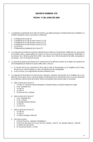 DECRETO NÚMERO: 078

                                         FECHA: 11 DE JUNIO DE 2008




1. La ampliación y mejoramiento de la malla vial existente cuyo objetivo principal es el fortalecimiento de la movilidad en el
   territorio municipal las cuales se presentan a continuación:

    a.   La Ampliación de la Calle 36
    b.   La Ampliación de la Calle 45 (entre carreras 27 y 33)
    c.   La Ampliación de la Calle 48 (entre carreras 27 y 33
    d.   La Ampliación de la Calle 50 (entre carreras 23 y 15)
    e.   La Carrera 35
    f.   El Mejoramiento y Ampliación de la Carrera 19

2. La recuperación por medio de actuaciones urbanísticas que conduzcan al mejoramiento, modificación y/o conservación
   de los perfiles viales y espacio público de sectores con miras a la construcción de nuevos proyectos, identificados en
   los artículos 126 a 130 del acuerdo 034 de 2000. (Los artículos 126 a 130 del Acuerdo 034 de 2000, corresponden a
   los artículos 133 a 137 del presente decreto)

3. La ejecución de proyectos que fortalezcan la comunicación de los diferentes sectores de la ciudad con la periferia del
   área metropolitana por medio de los nuevos anillos viales, como son:

    a. El Corredor del Sur que comunicará de forma ágil el centro de Bucaramanga con la ciudadela real de minas,
       Provenza y los sectores aledaños y a estos con la periferia del área metropolitana
    b. La Vía a Cúcuta, con el mejoramiento vial hasta el Kilómetro cinco.

4. La evaluación del desarrollo de las intersecciones vehiculares, elementos estructurantes de la movilidad, que en sus
   diferentes formas (pasos nivel o a desnivel) ayudan al modelamiento de la infraestructura vial y la correcta articulación
   de los diferentes sistemas dentro del territorio. Dentro de las posibles intersecciones viales se encuentran:

    a. Sobre la arteria de la Carrera 15.
       1. La Calle 14 ( Troncal del Sistema Integrado de Transporte Masivo y el flujo de transporte de carga)
       2. La Av. Quebrada Seca
       3. La Calle 36
       4. La Calle 45
       5. El Sector de la Av. La Rosita

    b. Sobre la arteria de la Carrera 27.
       1. La Av. Quebrada Seca
       2. La Av. La Rosita
       3. La Avenida González Valencia
       4. La Calle 56
       5. La Carrera 33

    c. Sobre la arteria de la Carrera 33.
       1. La Calle 36
       2. La Calle 51
       3. La Calle 63 (Colegio La Merced)

    d. Otras Intersecciones:
       1. El Puente Provenza – Autopista a Floridablanca
       2. El Sector de Siete Bocas (en el cruce de la Av. La Rosita – Calle 45 – Av. González Valencia – Calle 48)
       3. La Glorieta del Chicamocha
       4. La Transversal Oriental – La Flora




                                                                                                                            48
 