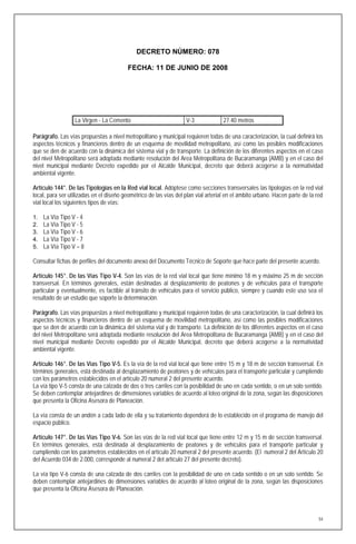 DECRETO NÚMERO: 078

                                         FECHA: 11 DE JUNIO DE 2008




                  La Virgen - La Cemento                           V-3              27.40 metros

Parágrafo. Las vías propuestas a nivel metropolitano y municipal requieren todas de una caracterización, la cual definirá los
aspectos técnicos y financieros dentro de un esquema de movilidad metropolitano, así como las posibles modificaciones
que se den de acuerdo con la dinámica del sistema vial y de transporte. La definición de los diferentes aspectos en el caso
del nivel Metropolitano será adoptada mediante resolución del Area Metropolitana de Bucaramanga (AMB) y en el caso del
nivel municipal mediante Decreto expedido por el Alcalde Municipal, decreto que deberá acogerse a la normatividad
ambiental vigente.

Artículo 144°. De las Tipologías en la Red vial local. Adóptese como secciones transversales las tipologías en la red vial
local, para ser utilizadas en el diseño geométrico de las vías del plan vial arterial en el ámbito urbano. Hacen parte de la red
vial local los siguientes tipos de vías:

1.   La Vía Tipo V - 4
2.   La Vía Tipo V - 5
3.   La Vía Tipo V - 6
4.   La Vía Tipo V - 7
5.   La Vía Tipo V – 8

Consultar fichas de perfiles del documento anexo del Documento Técnico de Soporte que hace parte del presente acuerdo.

Artículo 145°. De las Vías Tipo V-4. Son las vías de la red vial local que tiene mínimo 18 m y máximo 25 m de sección
transversal. En términos generales, están destinadas al desplazamiento de peatones y de vehículos para el transporte
particular y eventualmente, es factible al tránsito de vehículos para el servicio público, siempre y cuando este uso sea el
resultado de un estudio que soporte la determinación.

Parágrafo. Las vías propuestas a nivel metropolitano y municipal requieren todas de una caracterización, la cual definirá los
aspectos técnicos y financieros dentro de un esquema de movilidad metropolitano, así como las posibles modificaciones
que se den de acuerdo con la dinámica del sistema vial y de transporte. La definición de los diferentes aspectos en el caso
del nivel Metropolitano será adoptada mediante resolución del Area Metropolitana de Bucaramanga (AMB) y en el caso del
nivel municipal mediante Decreto expedido por el Alcalde Municipal, decreto que deberá acogerse a la normatividad
ambiental vigente.

Artículo 146°. De las Vías Tipo V-5. Es la vía de la red vial local que tiene entre 15 m y 18 m de sección transversal. En
términos generales, está destinada al desplazamiento de peatones y de vehículos para el transporte particular y cumpliendo
con los parámetros establecidos en el artículo 20 numeral 2 del presente acuerdo.
La vía tipo V-5 consta de una calzada de dos o tres carriles con la posibilidad de uno en cada sentido, o en un solo sentido.
Se deben contemplar antejardines de dimensiones variables de acuerdo al loteo original de la zona, según las disposiciones
que presenta la Oficina Asesora de Planeación.

La vía consta de un andén a cada lado de ella y su tratamiento dependerá de lo establecido en el programa de manejo del
espacio público.

Artículo 147°. De las Vías Tipo V-6. Son las vías de la red vial local que tiene entre 12 m y 15 m de sección transversal.
En términos generales, está destinada al desplazamiento de peatones y de vehículos para el transporte particular y
cumpliendo con los parámetros establecidos en el artículo 20 numeral 2 del presente acuerdo. (El numeral 2 del Artículo 20
del Acuerdo 034 de 2.000, corresponde al numeral 2 del artículo 27 del presente decreto).

La vía tipo V-6 consta de una calzada de dos carriles con la posibilidad de uno en cada sentido o en un solo sentido. Se
deben contemplar antejardines de dimensiones variables de acuerdo al loteo original de la zona, según las disposiciones
que presenta la Oficina Asesora de Planeación.



                                                                                                                              54
 
