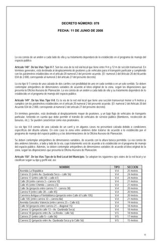 DECRETO NÚMERO: 078

                                        FECHA: 11 DE JUNIO DE 2008




La vía consta de un andén a cada lado de ella y su tratamiento dependerá de lo establecido en el programa de manejo del
espacio público.

Artículo 148°. De las Vías Tipo V-7. Son las vías de la red vial local que tiene entre 9 m y 12 m de sección transversal. En
términos generales, está destinada al desplazamiento de peatones y de vehículos para el transporte particular y cumpliendo
con los parámetros establecidos en el artículo 20 numeral 2 del presente acuerdo. (El numeral 2 del Artículo 20 del Acuerdo
034 de 2.000, corresponde al numeral 2 del artículo 27 del presente decreto).

La vía tipo V-7 consta de una calzada de dos carriles con posibilidad de uno en cada sentido o en un solo sentido. Se deben
contemplar antejardines de dimensiones variables de acuerdo al loteo original de la zona, según las disposiciones que
presenta la Oficina Asesora de Planeación. La vía consta de un andén a cada lado de ella y su tratamiento dependerá de lo
establecido en el programa de manejo del espacio público.

Artículo 149°. De las Vías Tipo V-8. Es la vía de la red vial local que tiene una sección transversal menor a 9 metros y
cumplirá con los parámetros establecidos en el artículo 20 numeral 2 del presente acuerdo. (El numeral 2 del Artículo 20 del
Acuerdo 034 de 2.000, corresponde al numeral 2 del artículo 27 del presente decreto).

En términos generales, está destinada al desplazamiento mayor de peatones, y un bajo flujo de vehículos de transporte
particular, teniendo en cuenta que debe permitir el tránsito de vehículos de servicio público (Bomberos, recolección de
basuras, etc.). Se pueden caracterizar como vías peatonales.

La vía tipo V-8 consta de una calzada de un carril y en algunos casos no presentará calzada debido a condiciones
específicas del diseño urbano. En este caso la zona entre andenes debe tratarse de acuerdo a lo establecido por el
programa de manejo del espacio público y a las determinaciones de la Oficina Asesora de Planeación.

Se deben contemplar antejardines de dimensiones variables, de acuerdo con la altura básica permitida. La vía consta de
dos andenes laterales, a lado y lado de la vía, cuyo tratamiento será de acuerdo a lo establecido en el programa de manejo
del espacio público. Además, se deben contemplar antejardines de dimensiones variables de acuerdo al loteo original de la
zona, según las disposiciones que presenta la Oficina Asesora de Planeación.

Artículo 150°. De las Vías Tipo de la Red Local del Municipio. Se adoptan los siguientes ejes viales de la red local y se
clasifican según su tipo y perfil vial, así:

                                          NOMBRE                                             TIPO         SECCION
    Avenida La República                                                                      V-4         25 metros
    Carrera 33 (entre Av. Quebrada Seca – calle 56)                                           V-4         24 metros
    Carrera 17 (entre calle 50 – calle 61)                                                    V-4         24 metros
    Calle 28 (entre carrera 3 – carrera 10)                                                   V-4         21 metros
    Calle 45 (entre Chimitá – carrera 23)                                                     V-4         21 metros
    Calle 36 (proyecto entre carrera 11 - carrera 38)                                         V-4         20 metros
    Carrera 9 (entre calle 28 – calle 45)                                                     V-4         20 metros
    Carretera Antigua a Floridablanca (proyecto entre Calle 67-calle 105)                     V-4         20 metros
    Calle 105 (entre carrera 33 – carrera 8w)                                                 V-4         21 metros
    Avenida González Valencia (entre carrera 23 – Calle 63)                                   V-4         19 metros
    Calle 50 (proyecto entre carrera 21 – diagonal 15)                                        V-4         18 metros
    Carrera 13 (proyecto calle 13 – Av. Quebrada Seca)                                        V-4         18 metros
    Carrera 18 (proyecto entre Av. La Rosita - calle 56)                                      V-5         18 metros
    Carrera 21 (entre calle 5 – calle 56)                                                     V-5         17 metros
    Carrera 22 (proyecto entre Av. Quebrada Seca y la Calle 56)                               V-5         15 metros



                                                                                                                          55
 
