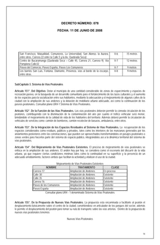 DECRETO NÚMERO: 078

                                        FECHA: 11 DE JUNIO DE 2008




    San Francisco, Mutualidad, Comuneros, La Universidad, San Alonso, la Aurora,              V-6         15 metros
    entre otros. Carrera 22 entre la Calle 5 y la Av. Quebrada Seca)
    Centro de Bucaramanga (Quebrada Seca – Calle 45, Carrera 21, Carrera 9). Vía              V-7         12 metros
    Pamplona Calle32
    Paseo del Comercio, Paseo España, Paseo Los Comuneros                                     V-7         9 metros
    Los barrios San Luis, Fontana, Diamante, Provenza, vías al borde de la escarpe,           V-8         9 metros
    entre otras.


SubCapítulo 3. Sistema de Vías Peatonales

Artículo 151°. Del Objetivo. Dotar al municipio de una cantidad considerable de zonas de esparcimiento y espacios de
recreación pasiva, en la búsqueda de un desarrollo comunitario para el fortalecimiento de los lazos culturales y el aumento
de los espacios para la socialización entre sus habitantes, mediante la adecuación y el mejoramiento de algunas calles de la
ciudad con la ampliación de sus andenes y la dotación de mobiliario urbano adecuado, así como la continuación de los
paseos peatonales. Consultar plano UR4-1 Sistema de Vías Peatonales.

Artículo 152°. De la Función de las Vías Peatonales. Las vías peatonales deberán permitir la cómoda circulación de los
peatones, contribuyendo con la disminución de la contaminación del aire por cuanto el tráfico vehicular será menor,
brindándole el mejoramiento de la calidad de vida de los habitantes del territorio; Además deberá permitir la circulación de
vehículos de servicios como: camión de bomberos, camión recolector de basuras, ambulancia, entre otros.

Artículo 153°. De la Integración de los Espacios Residuales al Sistema de Vías Peatonales. La recuperación de los
espacios considerados como residuos, públicos y privados, tales como los interiores de las manzanas generados por los
aislamientos posteriores entre las construcciones, que pueden ser aprovechados transformándolos en pasajes peatonales o
zonas verdes para hacerlos parte del sistema de espacio público, integrándolos así a la dinámica territorial del sistema de
vías peatonales.

Artículo 154°. Del Mejoramiento de Vías Peatonales Existentes. El proceso de mejoramiento de vías peatonales se
enfoca en la ampliación de sus andenes. El andén hoy por hoy, se considera como el escenario del discurrir de la vida
urbana, ya que requiere ciertas condiciones mínimas tales como la continuidad en su superficie y la presencia de un
adecuado amoblamiento, factores ambos que facilitan la actividad y vitalizan el uso de la ciudad.

                                      Mejoramiento de Vías Peatonales Existentes
                            NOMBRE                       TRATAMIENTO                    CLASE
                 Carrera 17                        Ampliación de Andenes         En proceso
                 Calle 30                          Ampliación de Andenes         Existente
                 Calle 35                          Ampliación de Andenes         Existente
                 Carrera 16                        Ampliación de Andenes         Existente
                 Paseo de los Comuneros            Ampliación de Andenes         Existente
                 Paseo España                      Ampliación de Andenes         Existente
                            Consultar plano UR4 - 1 denominado Sistema de Vías Peatonales


Artículo 155°. De la Propuesta de Nuevas Vías Peatonales. La propuesta esta encaminada a facilitarle al peatón el
desplazamiento básicamente sobre el centro de la ciudad, convirtiéndose en articulador de los parques del sector, además
le permite el desplazamiento del peatón para tomar su ruta de transporte sobre las vías arterias. Dentro de la propuesta de
nuevas vías peatonales tenemos:

                                                 Nuevas Vías Peatonales




                                                                                                                          56
 