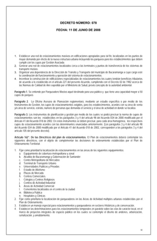 DECRETO NÚMERO: 078

                                        FECHA: 11 DE JUNIO DE 2008




1. Establecer una red de estacionamientos masivos en edificaciones apropiadas para tal fin, localizadas en los puntos de
   mayor demanda por efecto de la nueva estructura urbana incluyendo los parqueos para los establecimientos que deben
   cumplir con los cupos por Gestión Asociada.
2. Generar una red de estacionamientos localizados cerca a las terminales y puntos de transferencia de los sistemas de
   transporte masivo.
3. Organizar una dependencia de la Dirección de Tránsito y Transporte del municipio de Bucaramanga a cuyo cargo esté
   la coordinación del funcionamiento y operación del sistema de estacionamientos.
4. Incentivar la construcción de edificaciones especializadas de estacionamientos los cuales tendrán beneficios tributarios
   de acuerdo a lo establecido en el articulo 221 del presente Acuerdo, cumpliendo con el Decreto 02 de 1982 acerca de
   las Normas de Calidad de Aire expedido por el Ministerio de Salud, previo concepto de la autoridad ambiental.

Parágrafo 1. Se entiende por Parqueadero Masivo aquel destinado para uso público y que tiene una capacidad mayor a 50
cupos de parqueo.

Parágrafo 2. La Oficina Asesora de Planeación reglamentará, mediante un estudio específico o por medio de los
Instrumentos de Gestión, los cupos de estacionamientos exigidos, para los establecimientos, acordes con su área de venta
y/o área de servicio, estrato, número de personas que demanda el servicio y el área de actividad en donde se localiza.

Parágrafo 3. Los instrumentos de planificación y gestión por medio de los cuales se podrá precisar la norma de cupos de
estacionamientos son los establecidos en los parágrafos 3 y 4 del artículo 98 del Acuerdo 034 de 2000 modificado por el
Artículo 41 del Acuerdo 018 de 2002. En estos instrumentos se deben precisar, para cada área homogénea, los respectivos
cupos de estacionamiento acordes con las determinantes enunciadas anteriormente. (Los parágrafos 3 y 4 del artículo 98
del Acuerdo 034 de 2000 modificado por el Artículo 41 del Acuerdo 018 de 2002, corresponden a los parágrafos 3 y 4 del
artículo 105 del presente decreto).

Artículo 162°. De las Directrices del plan de estacionamientos. El Plan de estacionamientos deberá contemplar las
siguientes directrices, con el objeto de complementar las decisiones de ordenamiento establecidas por el Plan de
Ordenamiento Territorial:

1. Fijar como prioridad la localización de estacionamientos en las áreas de los siguientes equipamientos:
   a. Equipamiento de cobertura metropolitana y zonal
   b. Alcaldía de Bucaramanga y Gobernación de Santander
   c. Centro Metropolitano de Mercadeo
   d. Terminal de Transporte Urbano.
   e. Universidades Publicas y Privadas
   f. Estadio de Atletismo
   g. Plazas de Mercado
   h. Centros Comerciales
   i. Colegios y Centros Religiosos
   j. Centros de Actividad Industrial
   k. Areas de Actividad Comercial
   l. Cementerios localizados en el centro de la ciudad
   m. Biblioteca Pública
   n. Hospitales y Clínicas
2. Fijar como prioritaria la localización de parqueaderos en las Areas de Actividad múltiples urbanas establecidas por el
   Plan de Ordenamiento.
3. Establecer un manejo especial para estacionamientos y parqueaderos en sectores Históricos y de conservación.
4. Establecer las determinaciones para los estacionamientos temporales en paralelo sobre las vías de carácter local, en el
   marco de proyectos integrales de espacio público en los cuales se contemple el diseño de andenes, arborización,
   señalización, y amoblamiento.




                                                                                                                         58
 