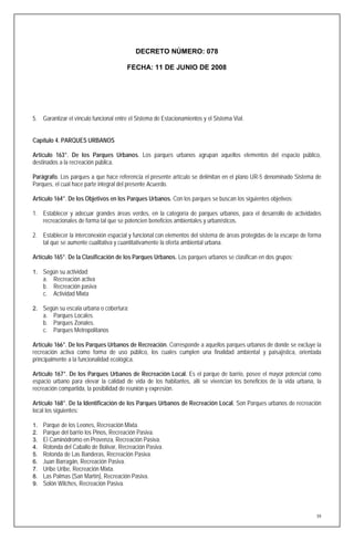 DECRETO NÚMERO: 078

                                        FECHA: 11 DE JUNIO DE 2008




5. Garantizar el vínculo funcional entre el Sistema de Estacionamientos y el Sistema Vial.


Capítulo 4. PARQUES URBANOS

Artículo 163°. De los Parques Urbanos. Los parques urbanos agrupan aquellos elementos del espacio público,
destinados a la recreación pública.

Parágrafo. Los parques a que hace referencia el presente artículo se delimitan en el plano UR-5 denominado Sistema de
Parques, el cual hace parte integral del presente Acuerdo.

Artículo 164°. De los Objetivos en los Parques Urbanos. Con los parques se buscan los siguientes objetivos:

1. Establecer y adecuar grandes áreas verdes, en la categoría de parques urbanos, para el desarrollo de actividades
   recreacionales de forma tal que se potencien beneficios ambientales y urbanísticos.

2. Establecer la interconexión espacial y funcional con elementos del sistema de áreas protegidas de la escarpe de forma
   tal que se aumente cualitativa y cuantitativamente la oferta ambiental urbana.

Artículo 165°. De la Clasificación de los Parques Urbanos. Los parques urbanos se clasifican en dos grupos:

1. Según su actividad:
     a. Recreación activa
     b. Recreación pasiva
     c. Actividad Mixta

2. Según su escala urbana o cobertura:
     a. Parques Locales.
     b. Parques Zonales.
     c. Parques Metropolitanos

Artículo 166°. De los Parques Urbanos de Recreación. Corresponde a aquellos parques urbanos de donde se excluye la
recreación activa como forma de uso público, los cuales cumplen una finalidad ambiental y paisajística, orientada
principalmente a la funcionalidad ecológica.

Artículo 167°. De los Parques Urbanos de Recreación Local. Es el parque de barrio, posee el mayor potencial como
espacio urbano para elevar la calidad de vida de los habitantes, allí se vivencian los beneficios de la vida urbana, la
recreación compartida, la posibilidad de reunión y expresión.

Artículo 168°. De la Identificación de los Parques Urbanos de Recreación Local. Son Parques urbanos de recreación
local los siguientes:

1.   Parque de los Leones, Recreación Mixta.
2.   Parque del barrio los Pinos, Recreación Pasiva.
3.   El Caminódromo en Provenza, Recreación Pasiva.
4.   Rotonda del Caballo de Bolívar, Recreación Pasiva.
5.   Rotonda de Las Banderas, Recreación Pasiva.
6.   Juan Barragán, Recreación Pasiva.
7.   Uribe Uribe, Recreación Mixta.
8.   Las Palmas (San Martín), Recreación Pasiva.
9.   Solón Wilches, Recreación Pasiva.




                                                                                                                      59
 