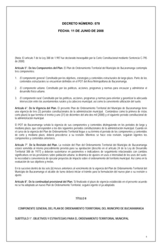 DECRETO NÚMERO: 078

                                         FECHA: 11 DE JUNIO DE 2008




(Nota: El artículo 7 de la Ley 388 de 1.997 fue declarado inexequible por la Corte Constitucional mediante Sentencia C-795
de 2000)

Artículo 5°. De los Componentes del Plan. El Plan de Ordenamiento Territorial del Municipio de Bucaramanga contempla
tres componentes:

1. El componente general. Constituido por los objetivos, estrategias y contenidos estructurales de largo plazo. Parte de los
   contenidos estructurales se encuentran definidos en el POT del Área Metropolitana de Bucaramanga.

2. El componente urbano. Constituido por las políticas, acciones, programas y normas para encauzar y administrar el
   desarrollo físico urbano.

3. El componente rural. Constituido por las políticas, acciones, programas y normas para orientar y garantizar la adecuada
   intersección entre los asentamientos rurales y la cabecera municipal, así como la conveniente utilización del suelo.

Artículo 6°. De la Vigencia del Plan. El presente Plan de Ordenamiento Territorial del Municipio de Bucaramanga tiene
una vigencia de tres (3) períodos constitucionales de la administración municipal. Contándose como la primera de éstas
corto plazo) la que termina el treinta y uno (31) de diciembre del año dos mil (2000) y el siguiente período constitucional de
la administración municipal.

El POT de Bucaramanga señala la vigencia de sus componentes y contenidos distinguiendo en los periodos de largo y
mediano plazo, que corresponden a los dos siguientes períodos constitucionales de la administración municipal. Cuando en
el curso de la vigencia del Plan de Ordenamiento Territorial llegue a su término el período de los componentes y contenidos
de corto y mediano plazo, deberá procederse a su revisión. Mientras se hace esta revisión, seguirán vigentes los
componentes y contenidos anteriores.

Artículo 7°. De la Revisión del Plan. La revisión del Plan del Ordenamiento Territorial del Municipio de Bucaramanga
estará sometida al mismo procedimiento previsto para su aprobación (descrito en el artículo 24 de la Ley de Desarrollo
Territorial 388 de 1977) y deberán sustentarse en parámetros e indicadores de seguimiento relacionados con cambios
significativos en las previsiones sobre población urbana; la dinámica de ajustes en usos o intensidad de los usos del suelo;
la necesidad o conveniencia de ejecutar proyectos de impacto sobre el ordenamiento del territorio municipal. Así como en la
evaluación de sus objetivos y metas.

En lo sucesivo dentro de los seis (6) meses anteriores al vencimiento de la vigencia del Plan de Ordenamiento Territorial del
Municipio de Bucaramanga el alcalde de turno deberá iniciar el trámite para la formulación del nuevo plan o su revisión o
ajuste.

Artículo 8°. De la continuidad provisional del Plan. Si finalizado el plazo de vigencia establecido en el presente acuerdo
no se ha adoptado un nuevo Plan de Ordenamiento Territorial, seguirá vigente el ya adoptado.



                                                         TÍTULO II


  COMPONENTE GENERAL DEL PLAN DE ORDENAMIENTO TERRITORIAL DEL MUNICIPIO DE BUCARAMANGA


SUBTÍTULO 1°. OBJETIVOS Y ESTRATEGIAS PARA EL ORDENAMIENTO TERRITORIAL MUNICIPAL




                                                                                                                             6
 