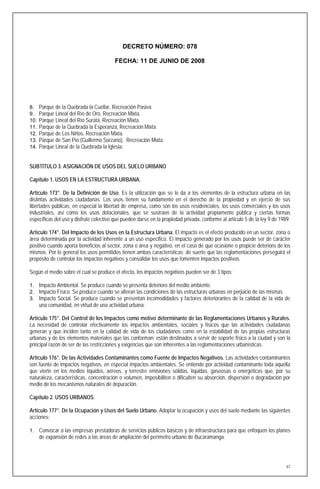 DECRETO NÚMERO: 078

                                         FECHA: 11 DE JUNIO DE 2008




8.    Parque de la Quebrada la Cuellar, Recreación Pasiva.
9.    Parque Lineal del Río de Oro, Recreación Mixta.
10.   Parque Lineal del Río Suratá, Recreación Mixta.
11.   Parque de la Quebrada la Esperanza, Recreación Mixta
12.   Parque de Los Niños, Recreación Mixta.
13.   Parque de San Pío (Guillermo Sorzano), Recreación Mixta.
14.   Parque Lineal de la Quebrada la Iglesia.


SUBTÍTULO 3. ASIGNACIÓN DE USOS DEL SUELO URBANO

Capítulo 1. USOS EN LA ESTRUCTURA URBANA.

Artículo 173°. De la Definición de Uso. Es la utilización que se le da a los elementos de la estructura urbana en las
distintas actividades ciudadanas. Los usos tienen su fundamento en el derecho de la propiedad y en ejerció de sus
libertades públicas, en especial la libertad de empresa, como son los usos residenciales, los usos comerciales y los usos
industriales, así como los usos dotacionales, que se sustraen de la actividad propiamente pública y ciertas formas
especificas del uso y disfrute colectivo que pueden darse en la propiedad privada, conforme al artículo 5 de la ley 9 de 1989.

Artículo 174°. Del Impacto de los Usos en la Estructura Urbana. El impacto es el efecto producido en un sector, zona o
área determinada por la actividad inherente a un uso especifico. El impacto generado por los usos puede ser de carácter
positivo cuando aporta beneficios al sector, zona o área y negativo, en el caso de que ocasione o propicie deterioro de los
mismos. Por lo general los usos permitidos tienen ambas características; de suerte que las reglamentaciones perseguirá el
propósito de controlar los impactos negativos y consolidar los usos que fomenten impactos positivos.

Según el medio sobre el cual se produce el efecto, los impactos negativos pueden ser de 3 tipos:

1. Impacto Ambiental. Se produce cuando se presenta deterioro del medio ambiente.
2. Impacto Físico. Se produce cuando se alteran las condiciones de las estructuras urbanas en perjuicio de las mismas.
3. Impacto Social. Se produce cuando se presentan incomodidades y factores deteriorantes de la calidad de la vida de
      una comunidad, en virtud de una actividad urbana.

Artículo 175°. Del Control de los Impactos como motivo determinante de las Reglamentaciones Urbanos y Rurales.
La necesidad de controlar efectivamente los impactos ambientales, sociales y físicos que las actividades ciudadanas
generan y que inciden tanto en la calidad de vida de los ciudadanos como en la estabilidad de las propias estructuras
urbanas y de los elementos materiales que las conforman; están destinados a servir de soporte físico a la ciudad y son la
principal razón de ser de las restricciones y exigencias que son inherentes a las reglamentaciones urbanísticas.

Artículo 176°. De las Actividades Contaminantes como Fuente de Impactos Negativos. Las actividades contaminantes
son fuente de impactos negativos, en especial impactos ambientales. Se entiende por actividad contaminante toda aquélla
que vierte en los medios líquidos, aéreos, y terrestre emisiones sólidas, líquidas, gaseosas o energéticas que, por su
naturaleza, características, concentración o volumen, imposibiliten o dificulten su absorción, dispersión o degradación por
medio de los mecanismos naturales de depuración.

Capítulo 2. USOS URBANOS.

Artículo 177°. De la Ocupación y Usos del Suelo Urbano. Adoptar la ocupación y usos del suelo mediante las siguientes
acciones:

1. Convocar a las empresas prestadoras de servicios públicos básicos y de infraestructura para que enfoquen los planes
      de expansión de redes a las áreas de ampliación del perímetro urbano de Bucaramanga.




                                                                                                                            61
 