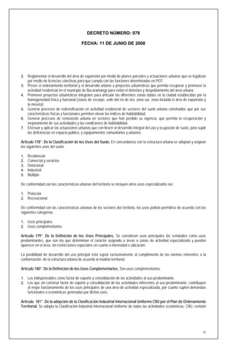 DECRETO NÚMERO: 078

                                         FECHA: 11 DE JUNIO DE 2008




2. Reglamentar el desarrollo del área de expansión por medio de planes parciales y actuaciones urbanas que se legalizan
     por medio de licencias colectivas para que cumpla con las funciones determinadas en POT.
3. Prever el ordenamiento territorial y el desarrollo urbano a proyectos urbanísticos que permita recuperar y promover la
     actividad residencial en el municipio de Bucaramanga para evitar el deterioro y despoblamiento del área urbana.
4. Promover proyectos urbanísticos integrales para articular las diferentes zonas dadas en la ciudad establecidas por la
   homogeneidad física y funcional (zonas de escarpe, valle del río de oro, zona sur, zona incluida el área de expansión y
   la meseta).
5. Generar procesos de redensificación en actividad residencial de sectores del suelo urbano construidos que por sus
   características físicas y funcionales permiten elevar los índices de habitabilidad.
6. Generar procesos de renovación urbana en sectores que han perdido su vigencia, que permita la recuperación y
   mejoramiento de sus actividades y las condiciones de habitabilidad.
7. Efectuar y aplicar las actuaciones urbanas que con lleven al desarrollo integral del uso y ocupación de suelo, para suplir
   las deficiencias en espacio publico, y equipamientos comunitarios y urbanos.

Artículo 178°. De la Clasificación de los Usos del Suelo. En concordancia con la estructura urbana se adoptan y asignan
los siguientes usos del suelo:

1.   Residencial
2.   Comercial y servicios
3.   Dotacional
4.   Industrial
5.   Múltiple

De conformidad con las características urbanas del territorio se incluyen otros usos especializados así:

1. Protector
2. Recreacional

De conformidad con las características urbanas de los sectores del territorio, los usos podrán permitirse de acuerdo con las
siguientes categorías:

1. Usos principales
2. Usos complementarios

Artículo 179°. De la Definición de los Usos Principales. Se consideran usos principales los señalados como usos
predominantes, que son los que determinan el carácter asignado a áreas o zonas de actividad especializada y pueden
aparecer en el área, sin restricciones especiales en cuanto a intensidad o ubicación.

La posibilidad de desarrollo del uso principal está sujeta exclusivamente al cumplimiento de las normas referentes a la
conformación de la estructura urbana de acuerdo al modelo territorial.

Artículo 180°. De la Definición de los Usos Complementarios. Son usos complementarios:

1. Los indispensables como factor de soporte y consolidación de las actividades al uso predominante.
2. Los que sin construir factor de soporte y consolidación de las actividades inherentes al uso predominante, contribuyen
     al mejor funcionamiento de los usos principales de una área de actividad especializada, por cuanto suplen demandas
     funcionales o económicas generadas por dichos usos.

Artículo 181°. De la adopción de la Clasificación Industrial Internacional Uniforme CIIU por el Plan de Ordenamiento
Territorial. Se adopta la Clasificación Industrial Internacional Uniforme de todas las actividades económicas, CIIU, revisión




                                                                                                                           62
 