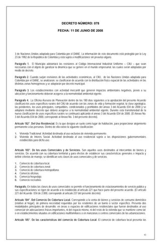 DECRETO NÚMERO: 078

                                        FECHA: 11 DE JUNIO DE 2008




3 de Naciones Unidas adaptada para Colombia por el DANE. La información de este documento está protegida por la Ley
23 de 1982 de la República de Colombia y está sujeta a modificaciones sin preaviso alguno.

Parágrafo 1. El Municipio adelantará las revisiones al Código Internacional Industrial Uniforme – CIIU – que sean
necesarias con el objeto de garatizar la dinamica que se genere en el mundo empresarial, las cuales serán adoptadas por
medio de decreto.

Parágrafo 2. Cuando surjan revisiones de las actividades económicas, al CIIU, de las Naciones Unidas adaptada para
Colombia por el DANE, se analizaran, se clasificaran de acuerdo con la distribución físico espacial de las actividades en las
distintas zonas homogéneas y se adoptarán por decreto municipal.

Parágrafo 3. Los establecimientos con actividad mercantil que generen impactos ambientales negativos, previo a su
ubicación y funcionamiento deberán acogerse a la normatividad ambiental vigente.

Parágrafo 4. La Oficina Asesora de Planeación dentro de los 180 días siguientes a la aprobación del presente Acuerdo
clasificará los usos específicos rurales del CIIU de acuerdo con las zonas de vida y formación vegetal, la clase agrológica,
las pendientes, los usos principales, compatibles, condicionados y prohibidos del anexo 3 del Acuerdo 034 de 2000 y se
adoptará mediante decreto que deberá acogerse a la normatividad ambiental vigente. Durante esta transitoriedad de la
nueva clasificación de usos específicos rurales se continuará aplicando el anexo 3 del Acuerdo 034 de 2000. (El Anexo No.
3 del Acuerdo 034 de 2000, corresponde al Anexo No. 3 del presente decreto).

Artículo 182°. Del Uso Residencial. Es la que designa un suelo como lugar de habitación, para proporcionar alojamiento
permanente a las personas. Dentro de ella existe la siguiente clasificación:

1. Vivienda Tradicional. Actividad destinada al uso exclusivo de vivienda permanente.
2. Vivienda de Interés Social. Actividad destinada al uso residencial sujeta a las disposiciones gubernamentales
     establecidas para dicho uso.


Artículo 183°. De los usos Comerciales y de Servicios. Son aquellos usos destinados al intercambio de bienes y
servicios. De acuerdo con su cobertura territorial y para efectos de establecer sus características generales e impacto y
definir criterios de manejo, se identifican seis clases de usos comerciales y de servicios.

1.   Comercio de cobertura local.
2.   Comercio de cobertura zonal.
3.   Comercio de cobertura metropolitana.
4.   Comercio oficinas.
5.   Comercia hospedaje.
6.   Comercio recreativo.

Parágrafo. En todas las clases de usos comerciales se permite el funcionamiento de estacionamientos de servicio público y
sus especificaciones se rigen de acuerdo a lo establecido al artículo 221 que hace parte del presente acuerdo. (El artículo
221 del Acuerdo 034 de 2.000, corresponde al artículo 237 del presente decreto).

Artículo 184°. Del Comercio De Cobertura Local. Corresponde a la venta de bienes y servicios de consumo doméstico
(relativo al hogar), de primera necesidad requeridos por los residentes de un barrio o sector específico. Presenta dos
modalidades principales de desarrollo; en áreas o espacios de edificaciones residenciales que fueron destinados al uso
comercial sin adecuaciones físicas importantes, ni del espacio mismo, ni del resto de la vivienda que se mantiene como tal;
o en establecimientos situados en edificaciones multifamiliares o en manzanas o centros comerciales de las urbanizaciones.

Artículo 185°. De las características del comercio de Cobertura Local. El comercio de cobertura local presenta las




                                                                                                                           63
 