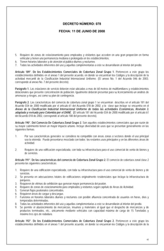 DECRETO NÚMERO: 078

                                       FECHA: 11 DE JUNIO DE 2008




5. Requiere de zonas de estacionamiento para empleados y visitantes que acceden en una gran proporción en forma
   vehicular y tienen una permanencia mediana o prolongada en los establecimientos.
6. Tienen horarios laborales y de atención al público diurnos y nocturnos
7. Todas las actividades inherentes del uso y aquellas complementarias a este se desarrollarán al interior del predio.

Artículo 189°. De los Establecimientos Comerciales de Cobertura Zonal Grupo 1. Pertenecen a este grupo los
establecimientos definidos en el anexo 1 del presente acuerdo, en donde se encuentran los Códigos y la descripción de la
actividad mercantil de la Clasificación Industrial Internacional Uniforme. (El anexo No. 1 del Acuerdo 046 de 2003,
corresponde al anexo No. 7 del presente decreto).

Parágrafo 1. Las estaciones de servicio deberán estar ubicadas a mas de 60 metros de multifamiliares y establecimientos
dotacionales que presente concentración de población. Igualmente deberán presentar para su licenciamiento un análisis de
amenazas y riesgos, así como su plan de contingencia.

Parágrafo 2. Las características del comercio de cobertura zonal grupo 1 se encuentran descritas en el articulo 181 del
Acuerdo 034 de 2000 modificado por el artículo 61 del Acuerdo 018 de 2002, y la clase que incluye se encuentra en el
Anexo de la Clasificación Industrial Internacional Uniforme de todas las actividades Económicas, Revisión 3,
adaptada y revisada para Colombia por el DANE. (El artículo 181 del Acuerdo 034 de 2000 modificado por el artículo 61
del Acuerdo 018 de 2002, corresponde al artículo 188 del presente decreto).

Artículo 190°. Del Comercio De Cobertura Zonal Grupo 2. Son aquellos establecimientos comerciales que por razón de
su mayor cubrimiento tienen un mayor impacto urbano. Incluye diversidad de usos que se presentan generalmente en las
siguientes formas:

1.      Por sus características generales se considera no compatible con áreas zonas o sectores donde el uso principal
        sea la vivienda. Puede presentarse mezclado con todos los restantes usos principales y en las diferentes áreas de
        actividad.

2.      Requiere de una edificación especializada, con toda su infraestructura para el uso comercial de venta de bienes y
        de servicios.

Artículo 191°. De las características del comercio de Cobertura Zonal Grupo 2. El comercio de cobertura zonal clase 2
presenta las siguientes características:

1. Requiere de una edificación especializada, con toda su infraestructura para el uso comercial de venta de bienes y de
   servicios.
2. Se presenta en adecuaciones totales de edificaciones originalmente residenciales que incluya la infraestructura de
   parqueos.
3. Requieren de vitrinas de exhibición que generan mayor permanencia del peatón.
4. Requiere de zonas de estacionamiento para empleados y visitantes según capítulo de Areas de Actividad.
5. Generan flujos peatonales concentrados.
6. Requieren áreas de cargue y descargue.
7. Funciona en horarios laborales diurnos y nocturnos con posible afluencia concentrada de usuarios en horas, días y
   temporadas determinadas.
8. Todas las actividades inherentes del uso y aquellas complementarias a este se desarrollarán al interior del predio.
9. Se permite el abastecimiento de mercancías, insumos y materiales al igual que el despacho de mercancías y de
   productos terminados, etc., únicamente mediante vehículos con capacidad máxima de carga de 15 Toneladas y
   máximo tres ejes de rodadura.

Artículo 192°. De los Establecimientos Comerciales de Cobertura Zonal Grupo 2. Pertenecen a este grupo los
establecimientos definidos en el anexo 1 del presente acuerdo, en donde se encuenran los Códigos y la descripción de la




                                                                                                                       65
 