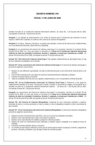 DECRETO NÚMERO: 078

                                       FECHA: 11 DE JUNIO DE 2008




actividad mercantil de la Clasificación Industrial Internacional Uniforme. (El anexo No. 1 del Acuerdo 046 de 2003,
corresponden al Anexo No. 7 del presente decreto).

Parágrafo 1. Las bodegas de almacenamiento y las ventas de insumos para la construcción que funcionen en áreas
mayores a 4000 metros cuadrados se clasifican como comercio de cobertura metropolitana.

Parágrafo 2. Los Bares, Tabernas y Discotecas, no podrán estar ubicados a menos de 80 metros de los establecimientos
con el uso dotacional (Educación, Salud, Defensa y Seguridad).

Parágrafo 3. Las características del comercio de cobertura zonal grupo 2 se encuentran descritas en el articulo 184 del
Acuerdo 034 de 2000, y la clase que incluye se encuentra en el Anexo de la Clasificación Industrial Internacional
Uniforme de todas las actividades Económicas, Revisión 3, adaptada y revisada para Colombia por el DANE. (El
articulo 184 del Acuerdo 034 de 2000, corresponde al artículo 191 del presente decreto).

Artículo 193°. Del Comercio De Cobertura Zonal Grupo 3. Son aquellos establecimientos de alto impacto físico, lo cual
los hace totalmente incompatibles con la vivienda.

Artículo 194°. De las características del comercio de Cobertura Zonal Grupo 3. El comercio de cobertura zonal grupo 3
presenta las siguientes características:

1. Requiere de una edificación especializada, con toda su infraestructura para el uso comercial de venta de bienes y de
   servicios.
2. Genera tráfico vehicular por lo cual requiere de zonas de estacionamiento para empleados y visitantes
3. Funciona en horarios diurnos y nocturnos.
4. Todas las actividades inherentes del uso y aquellas complementarias a este se desarrollarán al interior del predio.

Artículo 195°. De los Establecimientos Comerciales de Cobertura Zonal Grupo 3. Pertenecen a este grupo los
establecimientos definidos en el anexo 1 del presente acuerdo, en donde se encuenran los Códigos y la descripción de la
actividad mercantil de la Clasificación Industrial Internacional Uniforme. (El Anexo No. 1 del Acuerdo 046 de 2003,
corresponde al Anexo No. 7 del presente decreto).

Parágrafo. Las características del comercio de cobertura zonal grupo 3 se encuentran descritas en el articulo 187 del
Acuerdo 034 de 2000, y la clase que incluye se encuentra en el Anexo de la Clasificación Industrial Internacional
Uniforme de todas las actividades Económicas, Revisión 3, adaptada y revisada para Colombia por el DANE. (El
artículo 187 del Acuerdo 034 de 2000, corresponde al artículo 194 del presente decreto).

Artículo 196°. Del Comercio de Cobertura Metropolitana. Comprende los usos comerciales orientados a satisfacer
demandas de bienes y servicios generados en toda la ciudad y el área metropolitana mediante la oferta concentrada de
gran variedad.

Artículo 197°. De las Características del Comercio De Cobertura Metropolitana. El comercio de cobertura metropolitana
presenta las siguientes características:

1. Requieren servicios de infraestructura específicos, como en el caso de las actividades mercantiles.
2. Requiere zonas especializadas para cargue y descargue de productos
3. Requiere zonas especializadas de maniobra y parqueo de vehículos pesados.
4. Requiere de zonas de estacionamiento para empleados y visitantes según lo estipulado en el capítulo de Areas de
   Actividad.
5. Funcionan en horarios laborales diurnos y nocturnos.
6. Se considera de bajo impacto ambiental y social, pero de notorio impacto urbano causado por el tránsito, congestión de
   personas, vehículos y actividades a que da lugar el tráfico de vehículos pesados.




                                                                                                                       66
 