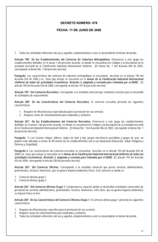 DECRETO NÚMERO: 078

                                        FECHA: 11 DE JUNIO DE 2008




7. Todas las actividades inherentes del uso y aquellas complementarias a este se desarrollarán al interior del predio.

Artículo 198°. De los Establecimientos del Comercio De Cobertura Metropolitana. Pertenecen a este grupo los
establecimientos definidos en el anexo 1 del presente acuerdo, en donde se encuentran los Códigos y la descripción de la
actividad mercantil de la Clasificación Industrial Internacional Uniforme. (El Anexo No. 1 del Acuerdo 046 de 2003,
corresponde al Anexo No. 7 del presente decreto).

Parágrafo. Las características del comercio de cobertura metropolitana se encuentran descritas en el articulo 190 del
Acuerdo 034 de 2000 y la clase que incluye se encuentra en el Anexo de la Clasificación Industrial Internacional
Uniforme de todas las actividades Económicas, Revisión 3, adaptada y revisada para Colombia por el DANE. (El
articulo 190 del Acuerdo 034 de 2000, corresponde al artículo 197 del presente decreto).

Artículo 199°. Del Comercio Recreativo. Corresponde a la actividad comercial que suministra servicios para el desarrollo
de actividades de esparcimiento.

Artículo 200°. De las Características del Comercio Recreativo. El comercio recreativo presenta las siguientes
características:

    1. Requiere de infraestructura especializada para la prestación de sus servicios
    2. Requiere zonas de estacionamiento para empleados y visitantes

Artículo 201°. De los Establecimientos del Comercio Recreativo. Pertenecen a este grupo los establecimientos
definidos en el anexo 1 del presente acuerdo, en donde se encuentran los Códigos y la descripción de la actividad mercantil
de la Clasificación Industrial Internacional Uniforme. (El Anexo No. 1 del Acuerdo 046 de 2003, corresponde al Anexo No. 7
del presente decreto).

Parágrafo 1. Los Casinos, bingos, billares, clubes de bolo y tejo, juegos electrónicos permitidos y juegos de azar, no
podrán estar ubicados a menos de 80 metros de los establecimientos con el uso dotacional (Educación, Salud, Religioso y
Defensa y Seguridad).

Parágrafo 2. Las características del comercio recreativo se encuentran descritas en el articulo 193 del Acuerdo 034 de
2000 y la clase que incluye se encuentra en el Anexo de la Clasificación Industrial Internacional Uniforme de todas las
actividades Económicas, Revisión 3, adaptada y revisada para Colombia por el DANE. (El articulo 193 del Acuerdo
034 de 2000, corresponde al artículo 200 del presente decreto).

Artículo 202°. Del Comercio Oficinas. Corresponde a la actividad comercial que presta servicios administrativos,
profesionales, técnicos, financieros, que no genere impacto ambiental y físico. Este comercio se divide en:

1. Comercio oficinas grupo 1
2. Comercio oficinas grupo 2

Artículo 203°. Del Comercio Oficinas Grupo 1. Comprende los espacios donde se desarrollan actividades comerciales de
prestación de servicios administrativos, profesionales, técnicos, financieros, entre otros, que no genera impacto ambiental y
su impacto físico es leve.

Artículo 204°. De las Características del Comercio Oficinas Grupo 1. El comercio oficina grupo 1 presenta las siguientes
características:

1. Requiere de infraestructura específica para la prestación de sus servicios
2. Requiere zonas de estacionamiento para empleados y visitantes
3. Todas las actividades inherentes del uso y aquellas complementarias a este se desarrollarán al interior del predio.




                                                                                                                           67
 