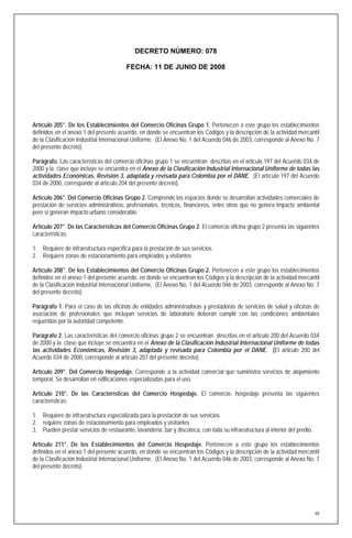 DECRETO NÚMERO: 078

                                         FECHA: 11 DE JUNIO DE 2008




Artículo 205°. De los Establecimientos del Comercio Oficinas Grupo 1. Pertenecen a este grupo los establecimientos
definidos en el anexo 1 del presente acuerdo, en donde se encuentran los Códigos y la descripción de la actividad mercantil
de la Clasificación Industrial Internacional Uniforme. (El Anexo No. 1 del Acuerdo 046 de 2003, corresponde al Anexo No. 7
del presente decreto).

Parágrafo. Las características del comercio oficinas grupo 1 se encuentran descritas en el articulo 197 del Acuerdo 034 de
2000 y la clase que incluye se encuentra en el Anexo de la Clasificación Industrial Internacional Uniforme de todas las
actividades Económicas, Revisión 3, adaptada y revisada para Colombia por el DANE. (El artículo 197 del Acuerdo
034 de 2000, corresponde al artículo 204 del presente decreto).

Artículo 206°. Del Comercio Oficinas Grupo 2. Comprende los espacios donde se desarrollan actividades comerciales de
prestación de servicios administrativos, profesionales, técnicos, financieros, entre otros que no genera impacto ambiental
pero si generan impacto urbano considerable.

Artículo 207°. De las Características del Comercio Oficinas Grupo 2. El comercio oficina grupo 2 presenta las siguientes
características:

1. Requiere de infraestructura específica para la prestación de sus servicios
2. Requiere zonas de estacionamiento para empleados y visitantes

Artículo 208°. De los Establecimientos del Comercio Oficinas Grupo 2. Pertenecen a este grupo los establecimientos
definidos en el anexo 1 del presente acuerdo, en donde se encuentran los Códigos y la descripción de la actividad mercantil
de la Clasificación Industrial Internacional Uniforme. (El Anexo No. 1 del Acuerdo 046 de 2003, corresponde al Anexo No. 7
del presente decreto).

Parágrafo 1. Para el caso de las oficinas de entidades administradoras y prestadoras de servicios de salud y oficinas de
asociación de profesionales que incluyan servicios de laboratorio deberán cumplir con las condiciones ambientales
requeridas por la autoridad competente.

Parágrafo 2. Las características del comercio oficinas grupo 2 se encuentran descritas en el articulo 200 del Acuerdo 034
de 2000 y la clase que incluye se encuentra en el Anexo de la Clasificación Industrial Internacional Uniforme de todas
las actividades Económicas, Revisión 3, adaptada y revisada para Colombia por el DANE. (El articulo 200 del
Acuerdo 034 de 2000, corresponde al artículo 207 del presente decreto).

Artículo 209°. Del Comercio Hospedaje. Corresponde a la actividad comercial que suministra servicios de alojamiento
temporal. Se desarrollan en edificaciones especializadas para el uso.

Artículo 210°. De las Características del Comercio Hospedaje. El comercio- hospedaje presenta las siguientes
características:

1. Requiere de infraestructura especializada para la prestación de sus servicios
2. requiere zonas de estacionamiento para empleados y visitantes
3. Pueden prestar servicios de restaurante, lavandería, bar y discoteca, con toda su infraestructura al interior del predio.

Artículo 211°. De los Establecimientos del Comercio Hospedaje. Pertenecen a este grupo los establecimientos
definidos en el anexo 1 del presente acuerdo, en donde se encuentran los Códigos y la descripción de la actividad mercantil
de la Clasificación Industrial Internacional Uniforme. (El Anexo No. 1 del Acuerdo 046 de 2003, corresponde al Anexo No. 7
del presente decreto).




                                                                                                                               68
 