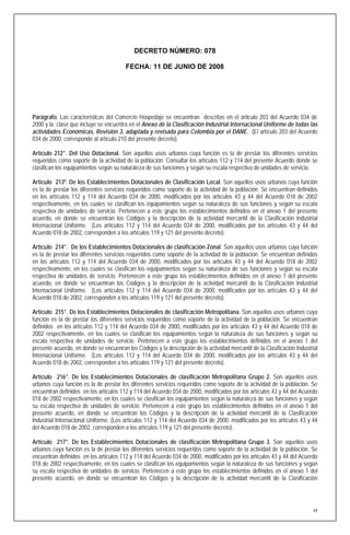 DECRETO NÚMERO: 078

                                        FECHA: 11 DE JUNIO DE 2008




Parágrafo. Las características del Comercio Hospedaje se encuentran descritas en el articulo 203 del Acuerdo 034 de
2000 y la clase que incluye se encuentra en el Anexo de la Clasificación Industrial Internacional Uniforme de todas las
actividades Económicas, Revisión 3, adaptada y revisada para Colombia por el DANE. (El artículo 203 del Acuerdo
034 de 2000, corresponde al artículo 210 del presente decreto).

Artículo 212°. Del Uso Dotacional. Son aquellos usos urbanos cuya función es la de prestar los diferentes servicios
requeridos como soporte de la actividad de la población. Consultar los artículos 112 y 114 del presente Acuerdo donde se
clasifican los equipamientos según su naturaleza de sus funciones y según su escala respectiva de unidades de servicio.

Artículo 213º. De los Establecimientos Dotacionales de Clasificación Local. Son aquellos usos urbanos cuya función
es la de prestar los diferentes servicios requeridos como soporte de la actividad de la población. Se encuentran definidos
en los artículos 112 y 114 del Acuerdo 034 de 2000, modificados por los artículos 43 y 44 del Acuerdo 018 de 2002
respectivamente, en los cuales se clasifican los equipamientos según su naturaleza de sus funciones y según su escala
respectiva de unidades de servicio. Pertenecen a este grupo los establecimientos definidos en el anexo 1 del presente
acuerdo, en donde se encuentran los Códigos y la descripción de la actividad mercantil de la Clasificación Industrial
Internacional Uniforme. (Los artículos 112 y 114 del Acuerdo 034 de 2000, modificados por los artículos 43 y 44 del
Acuerdo 018 de 2002, corresponden a los artículos 119 y 121 del presente decreto).

Artículo 214°. De los Establecimientos Dotacionales de clasificación Zonal. Son aquellos usos urbanos cuya función
es la de prestar los diferentes servicios requeridos como soporte de la actividad de la población. Se encuentran definidos
en los artículos 112 y 114 del Acuerdo 034 de 2000, modificados por los artículos 43 y 44 del Acuerdo 018 de 2002
respectivamente, en los cuales se clasifican los equipamientos según su naturaleza de sus funciones y según su escala
respectiva de unidades de servicio. Pertenecen a este grupo los establecimientos definidos en el anexo 1 del presente
acuerdo, en donde se encuentran los Códigos y la descripción de la actividad mercantil de la Clasificación Industrial
Internacional Uniforme. (Los artículos 112 y 114 del Acuerdo 034 de 2000, modificados por los artículos 43 y 44 del
Acuerdo 018 de 2002, corresponden a los artículos 119 y 121 del presente decreto).

Artículo 215°. De los Establecimientos Dotacionales de clasificación Metropolitana. Son aquellos usos urbanos cuya
función es la de prestar los diferentes servicios requeridos como soporte de la actividad de la población. Se encuentran
definidos en los artículos 112 y 114 del Acuerdo 034 de 2000, modificados por los artículos 43 y 44 del Acuerdo 018 de
2002 respectivamente, en los cuales se clasifican los equipamientos según la naturaleza de sus funciones y según su
escala respectiva de unidades de servicio. Pertenecen a este grupo los establecimientos definidos en el anexo 1 del
presente acuerdo, en donde se encuenran los Códigos y la descripción de la actividad mercantil de la Clasificación Industrial
Internacional Uniforme. (Los artículos 112 y 114 del Acuerdo 034 de 2000, modificados por los artículos 43 y 44 del
Acuerdo 018 de 2002, corresponden a los artículos 119 y 121 del presente decreto).

Artículo 216°. De los Establecimientos Dotacionales de clasificación Metropolitana Grupo 2. Son aquellos usos
urbanos cuya función es la de prestar los diferentes servicios requeridos como soporte de la actividad de la población. Se
encuentran definidos en los artículos 112 y 114 del Acuerdo 034 de 2000, modificados por los artículos 43 y 44 del Acuerdo
018 de 2002 respectivamente, en los cuales se clasifican los equipamientos según la naturaleza de sus funciones y según
su escala respectiva de unidades de servicio. Pertenecen a este grupo los establecimientos definidos en el anexo 1 del
presente acuerdo, en donde se encuentran los Códigos y la descripción de la actividad mercantil de la Clasificación
Industrial Internacional Uniforme. (Los artículos 112 y 114 del Acuerdo 034 de 2000, modificados por los artículos 43 y 44
del Acuerdo 018 de 2002, corresponden a los artículos 119 y 121 del presente decreto).

Artículo 217°. De los Establecimientos Dotacionales de clasificación Metropolitana Grupo 3. Son aquellos usos
urbanos cuya función es la de prestar los diferentes servicios requeridos como soporte de la actividad de la población. Se
encuentran definidos en los artículos 112 y 114 del Acuerdo 034 de 2000, modificados por los artículos 43 y 44 del Acuerdo
018 de 2002 respectivamente, en los cuales se clasifican los equipamientos según la naturaleza de sus funciones y según
su escala respectiva de unidades de servicio. Pertenecen a este grupo los establecimientos definidos en el anexo 1 del
presente acuerdo, en donde se encuentran los Códigos y la descripción de la actividad mercantil de la Clasificación




                                                                                                                           69
 