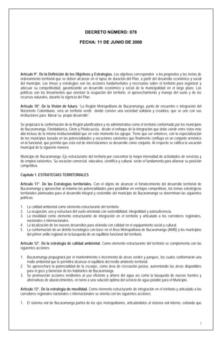 DECRETO NÚMERO: 078

                                        FECHA: 11 DE JUNIO DE 2008




Artículo 9°. De la Definición de los Objetivos y Estrategias. Los objetivos corresponden a los propósitos y las metas de
ordenamiento territorial que se deben alcanzar en el lapso de duración del Plan, a partir del desarrollo económico y social
del municipio. Las líneas y estrategias son las acciones fundamentales y necesarias sobre el territorio para organizar y
adecuar su competitividad, garantizando un desarrollo económico y social de la municipalidad en el largo plazo. Las
políticas son los lineamientos que orientan la ocupación del territorio, el aprovechamiento y manejo del suelo y de los
recursos naturales, durante la vigencia del Plan.

Artículo 10°. De la Visión de futuro. “La Región Metropolitana de Bucaramanga, punto de encuentro e integración del
Nororiente Colombiano, será un territorio verde donde convive una sociedad solidaria y creadora, que se une con sus
instituciones para liderar su propio desarrollo”.

Se propiciará la conformación de la Región planificadora y no administrativa como el territorio conformado por los municipios
de Bucaramanga, Floridablanca, Girón y Piedecuesta, desde el enfoque de la integración que debe existir entre éstos más
allá incluso de la misma institucionalidad que en este momento los agrupa. Tiene que ver entonces, con la especialización
de los municipios basada en las potencialidades y vocaciones existentes que finalmente confluya en un conjunto armónico
en lo funcional, que permita que esta red de interrelaciones se desarrolle como conjunto. Al respecto se ratifica la vocación
municipal de la siguiente manera:

Municipio de Bucaramanga: Eje estructurante del territorio por concentrar la mayor intensidad de actividades de servicios y
de empleo existentes. Su vocación comercial, educativa, científica y cultural, serán el fundamento para afianzar su posición
competitiva.

Capítulo 1. ESTRATEGIAS TERRITORIALES

Artículo 11°. De las Estrategias territoriales. Con el objeto de alcanzar el fortalecimiento del desarrollo territorial de
Bucaramanga y aprovechar al máximo las potencialidades para posibilitar en ventajas competitivas, los temas estratégicos
territoriales planteados para el desarrollo integral y sostenible del municipio de Bucaramanga se determinan las siguientes
políticas:

1. La calidad ambiental como elemento estructurante del territorio.
2. La ocupación, uso y estructura del suelo orientada con sostenibilidad, integralidad y autosuficiencia.
3. La movilidad como elemento estructurante de integración en el territorio y articulado a los corredores regionales,
   nacionales e internacionales.
4. La localización de los nuevos desarrollos para vivienda con calidad en el equipamiento social y cultural.
5. La conformación de un distrito tecnológico con base en el Área Metropolitana de Bucaramanga (AMB) y los municipios
   del primer anillo regional en la búsqueda de un equilibrio funcional del territorio.

Artículo 12°. De la estrategia de calidad ambiental. Como elemento estructurante del territorio se complementa con las
siguientes acciones:

1. Bucaramanga propugnará por el mantenimiento e incremento de áreas verdes y parques, los cuales conformarán una
   malla ambiental que le permitirá alcanzar el equilibrio del medio ambiente territorial.
2. Se aprovechará la potencialidad de la escarpe, como área de recreación pasiva, aumentando las áreas disponibles
   para el goce y bienestar de los habitantes de Bucaramanga.
3. Se promoverán acciones tendientes al uso eficiente y ahorro del agua así como la búsqueda de nuevas fuentes y
   alternativas de abastecimientos, en torno a una solución óptima del servicio de agua potable para el Municipio.

Artículo 13°. De la estrategia de movilidad. Como elemento estructurante de integración en el territorio y articulado a los
corredores regionales nacionales e internacionales se orienta con las siguientes acciones:

1. El sistema vial de Bucaramanga partirá de los ejes metropolitanos, articulándolos al sistema vial interno, evitando que




                                                                                                                            7
 