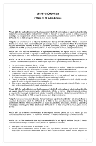 DECRETO NÚMERO: 078

                                         FECHA: 11 DE JUNIO DE 2008




Artículo 224°. De los Establecimientos Clasificadas como Industria Transformadora de bajo impacto ambiental y
físico. Pertenecen a este grupo los establecimientos definidos en el anexo 1 del presente acuerdo, en donde se encuentran
los Códigos y la descripción de la actividad mercantil de la Clasificación Industrial Internacional Uniforme. (El Anexo No. 1
del Acuerdo 046 de 2003, corresponde al Anexo No. 7 del presente decreto).

Parágrafo. Las características de la Industria Transformadora de bajo impacto ambiental y físico se encuentran
descritas en el articulo 210 del Acuerdo 034 de 2000 y la clase que incluye se encuentra en el Anexo de la Clasificación
Industrial Internacional Uniforme de todas las actividades Económicas, Revisión 3, adaptada y revisada para
Colombia por el DANE. (El articulo 210 del Acuerdo 034 de 2000, corresponde al artículo 223 del presente decreto).

Artículo 225°. De la Industria Transformadora de bajo impacto ambiental y alto impacto físico. Es aquella industria
compatible con otros usos dado su bajo impacto ambiental, pero con restricciones de localización debido a su magnitud y
alto impacto urbanístico. Se ubica en bodegas o edificaciones especializadas dentro de zonas y complejos industriales.

Artículo 226°. De las Características de la Industria Transformadora de bajo impacto ambiental y alto impacto físico.
La Industria Transformadora de bajo impacto ambiental y alto impacto físico, presenta las siguientes características:

1. Funciona en lotes con área entre 500 m2 y 1500 m2
2. Manufactura, producción o transformación de productos, mediante técnicas, equipos y laboratorios especializados, que
   pueden requerir formas específicas de prestación de servicios públicos e infraestructura de los mismos.
3. Abastecimiento de materias primas y transporte de productos terminados mediante vehículos medianos o pesados por
   lo cual requiere zonas de cargue y descargue y un sistema vial adecuado.
4. Generación de empleo masivo y mano de obra especializada (entre los 25 y 100 empleados), por lo cual requiere zonas
   de estacionamiento para trabajadores y posibilidad de acceso por transporte público.
5. Fomenta la aparición de establecimientos destinados a usos comerciales complementarios de la industria, como los
   “puntos de ventas”, restaurante, establecimientos bancarios, etc.
6. Debe presentar para su funcionamiento un programa de gestión ambiental con vigencia mínima de 10 años, el cual se
   regirá por las disposiciones de las leyes y la autoridad ambiental.

Artículo 227°. De los Establecimientos Clasificadas como Industria Transformadora de bajo impacto ambiental y
alto impacto físico. Pertenecen a este grupo los establecimientos definidos en el anexo 1 del presente acuerdo, en donde
se encuentran los Códigos y la descripción de la actividad mercantil de la Clasificación Industrial Internacional Uniforme. (El
Anexo No. 1 del Acuerdo 046 de 2003, corresponde al Anexo No. 7 del presente decreto).

Parágrafo. Las características de la Industria Transformadora de bajo impacto ambiental y alto impacto físico se
encuentran descritas en el articulo 212 del Acuerdo 034 de 2000 y la clase que incluye se encuentra en el Anexo de la
Clasificación Industrial Internacional Uniforme de todas las actividades Económicas, Revisión 3, adaptada y
revisada para Colombia por el DANE. (El articulo 212 del Acuerdo 034 de 2000, corresponde al artículo 226 del presente
decreto).


Artículo 228°. De la Industria Transformadora de alto impacto ambiental y físico. Es aquella industria que tiene
restricciones de localización debido a su alto impacto ambiental, a su magnitud considerable y a su alto impacto físico.


Artículo 229°. De las Características de la Industria Transformadora de alto impacto ambiental y físico. La Industria
Transformadora de alto impacto ambiental y físico presenta las siguientes características:

1. Por lo general funcionan en lotes de área mayor a 1500 m2
2. Requiere para su funcionamiento, además de edificaciones especializadas o altamente especializadas, elementos o
   equipos para el control de la contaminación por ruido, olores, vapores o efluentes líquidos, residuos peligrosos; así




                                                                                                                             71
 