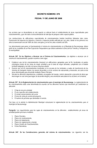 DECRETO NÚMERO: 078

                                       FECHA: 11 DE JUNIO DE 2008




Las acciones que se desarrollarán en este aspecto se enfocan hacia el establecimiento de áreas especializadas para
estacionamientos, y por otro lado a la desestimulación de todo tipo de parqueos sobre espacio público.

Las construcciones de edificaciones especializadas de estacionamientos tendrán beneficios tributarios tales como:
Exoneración del impuesto de industria y comercio e impuesto predial unificado por seis años, donde en los primeros tres
años la exoneración será del 100% de estos conceptos y en los tres años restantes del 50%.

Las determinantes para poner en funcionamiento el sistema de estacionamientos en el Municipio de Bucaramanga, deben
partir de los resultados de un Plan Especial de Parqueaderos que deberá adelantar la Dirección de Tránsito y Transporte de
la municipalidad.


Artículo 238°. De los Objetivos a Alcanzar con el Sistema de Estacionamientos. Los objetivos a alcanzar con el
sistema de estacionamientos, pueden resumirse como sigue:

1. Establecer una red de estacionamientos (masivos) en edificaciones apropiadas para tal fin, localizadas en puntos
   estratégicos dentro de las zonas de mayor actividad y por lo tanto de mayor demanda, cumpliendo con el modelo
   territorial adoptado y con ello a la nueva estructura urbana.
2. Generar una red de estacionamientos localizados en la cercanía de los terminales o nodos de transferencia de los
   sistemas de transporte masivo, los nuevos desarrollos y en los sectores de redesarrollo y renovación, así como en las
   áreas determinadas para desarrollo mediante Planes Parciales.
3. Vincular las diferentes dependencias y entidades encargadas del manejo, control, planeación y ejecución de obras que
   intervengan en este tema para lograr un desarrollo integral y una orientación adecuada de las acciones en la materia.


Artículo 239°. De la Reglamentación de estacionamientos para el municipio de Bucaramanga. La reglamentación de
los estacionamientos debe estar determinada de acuerdo con los diferentes factores que intervienen y/o condicionan su
ubicación:

    1.   El tipo de área de actividad.
    2.   El uso específico del establecimiento.
    3.   El estrato socioeconómico del sector
    4.   El área de venta y/o servicio del proyecto.
    5.   El numero de personas que demandan el servicio.

Con base en lo anterior la Administración Municipal estructurará la reglamentación de los estacionamientos para el
municipio de Bucaramanga.


Parágrafo. Los requerimientos para los cupos de estacionamientos en los diferentes establecimientos y/o áreas de
actividad pueden precisarse mediante.

    1.   Planes Parciales.
    2.   Planes de reordenamiento.
    3.   Planes de implantación.
    4.   Planes de regularización y manejo.
    5.   Planes Zonales de Estacionamientos.
    6.   Fichas Normativas.


Artículo 240°. De las Consideraciones generales del sistema de estacionamientos. Las siguientes son las




                                                                                                                        77
 