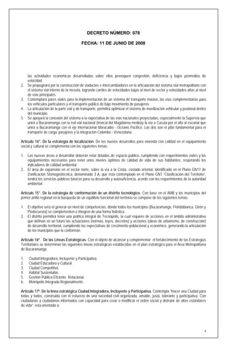 DECRETO NÚMERO: 078

                                          FECHA: 11 DE JUNIO DE 2008




     las actividades económicas desarrolladas sobre ellos provoquen congestión, deficiencia y bajos promedios de
     velocidad.
2.   Se propugnará por la construcción de viaductos e intercambiadores en la articulación del sistema vial metropolitano con
     el sistema vial interno de la meseta, logrando carriles de velocidades bajas al nivel de sector y velocidades altas al nivel
     de vías principales.
3.   Contemplará pares viales para la implementación de un sistema de transporte masivo, las vías complementarias para
     los vehículos particulares y el transporte público de bajo movimiento de pasajeros
4.   La articulación de la parte vial y de transporte, permitirá optimizar el sistema de movilización vehicular y peatonal dentro
     del municipio.
5.   Se apoyará la conexión del sistema a la expectativa de las vías nacionales proyectadas, especialmente la Supervía que
     unirá a Bucaramanga con la red vial nacional (troncal del Magdalena medio)y la vía a Cúcuta por el alto al escorial que
     unirá a Bucaramanga con el eje internacional Maracaibo - Océano Pacifico. Las dos son el pilar fundamental para el
     transporte de carga, pasajeros y la integración Colombo - Venezolana.

Artículo 14°. De la estrategia de localización. De los nuevos desarrollos para vivienda con calidad en el equipamiento
social y cultural se complementa con los siguientes temas:

1. Las nuevas áreas a desarrollar deberán estar dotadas de espacio público, cumpliendo con requerimientos viales y los
   equipamientos necesarios para tener unos niveles óptimos de calidad de vida de sus habitantes, respetando los
   indicadores de calidad ambiental.
2. El área de expansión en el sector norte, sobre la vía a la Costa, costado oriental, identificado en el Plano GN17 de
   Zonificación Sismogeotécnica, denominado 3 A, que ésta contemplado en el Plano GN1 “Clasificación del Territorio”,
   tendrá los servicios públicos básicos para su desarrollo y autosuficiencia, acorde con los requerimientos de la autoridad
   ambiental.

Artículo 15°. De la estrategia de conformación de un distrito tecnológico. Con base en el AMB y los municipios del
primer anillo regional en la búsqueda de un equilibrio funcional del territorio se compone de los siguientes temas:

1. El objetivo será el generar un nivel de competencias, donde todos los municipios (Bucaramanga, Floridablanca, Girón y
   Piedecuesta) se complementen e integren de una forma holística.
2. El distrito permitirá tener una política integral de Tecnópolis, la cual requiere de acciones en el ámbito administrativo
   que definan en un futuro las actuaciones (normas, leyes, decretos) y acciones (obras de urbanismo, de construcción)
   de desarrollo territorial, cumpliendo las expectativas de crecimiento poblacional y económico, generando la articulación
   de los municipios que la conforman.

Artículo 16º. De las Líneas Estratégicas. Con el objeto de alcanzar y complementar el fortalecimiento de las Estrategias
Territoriales se determinan las siguientes líneas estratégicas establecidas en el plan estratégico para el Área Metropolitana
de Bucaramanga.

1.   Ciudad Integradora, Incluyente y Participativa.
2.   Ciudad Educadora y Cultural.
3.   Ciudad Competitiva.
4.   Hábitat Sustentable.
5.   Gestión Pública Eficiente Relacional.
6.   Metrópolis Integrada Regionalmente.

Artículo 17º. De la línea estratégica Ciudad Integradora, Incluyente y Participativa. Contempla “Hacer una Ciudad para
todas y todos, construida con el esfuerzo de una sociedad civil organizada, amable, justa, tolerante y participativa. Con
ciudadanas y ciudadanos informados con capacidad para crear o modificar el orden social y disfrutar de altos estándares
de vida”; esta orientada a:




                                                                                                                                8
 
