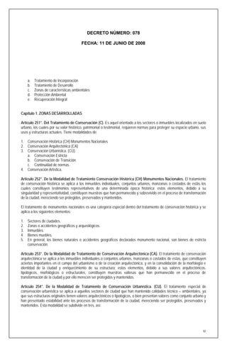 DECRETO NÚMERO: 078

                                        FECHA: 11 DE JUNIO DE 2008




     a.   Tratamiento de Incorporación
     b.   Tratamiento de Desarrollo
     c.   Zonas de características ambientales
     d.   Protección Ambiental
     e.   Recuperación Integral


Capítulo 1. ZONAS DESARROLLADAS

Artículo 251°. Del Tratamiento de Conservación (C). Es aquel orientado a los sectores o inmuebles localizados en suelo
urbano, los cuales por su valor histórico, patrimonial o testimonial, requieren normas para proteger su espacio urbano, sus
usos y estructuras actuales. Tiene modalidades de:

1. Conservación Histórica (CH) Monumentos Nacionales
2. Conservación Arquitectónica (CA)
3. Conservación Urbanística. (CU).
   a. Conservación Estricta
   b. Conservación de Transición
   c. Continuidad de normas.
4. Conservación Artística.

Artículo 252°. De la Modalidad de Tratamiento Conservación Histórica (CH) Monumentos Nacionales. El tratamiento
de conservación histórica se aplica a los inmuebles individuales, conjuntos urbanos, manzanas o costados de estás los
cuales constituyen testimonios representativos de una determinada época histórica; estos elementos, debido a su
singularidad y representatividad, constituyen muestras que han permanecido y sobrevivido en el proceso de transformación
de la ciudad, mereciendo ser protegidos, preservados y mantenidos.

El tratamiento de monumentos nacionales es una categoría especial dentro del tratamiento de conservación histórica y se
aplica a los siguientes elementos:

1.   Sectores de ciudades.
2.   Zonas o accidentes geográficos y arqueológicos.
3.   Inmuebles.
4.   Bienes muebles.
5.   En general, los bienes naturales o accidentes geográficos declarados monumento nacional, son bienes de estricta
     conservación.

Artículo 253°. De la Modalidad de Tratamiento de Conservación Arquitectónica (CA). El tratamiento de conservación
arquitectónica se aplica a los inmuebles individuales o conjuntos urbanos, manzanas o costados de estas, que constituyen
aciertos importantes en el campo del urbanismo o de la creación arquitectónica, y en la consolidación de la morfología e
identidad de la ciudad y enriquecimiento de su estructura; estos elementos, debido a sus valores arquitectónicos,
tipológicos, morfológicos o estructurales, constituyen muestras valiosas que han permanecido en el proceso de
transformación de la ciudad y por ello merecen ser protegidos y mantenidos.

Artículo 254°. De la Modalidad de Tratamiento de Conservación Urbanística. (CU). El tratamiento especial de
conservación urbanística se aplica a aquellos sectores de ciudad que han mantenido calidades técnico – ambientales, ya
que sus estructuras originales tienen valores arquitectónicos o tipológicos, o bien presentan valores como conjunto urbano y
han presentado estabilidad ante los procesos de transformación de la ciudad, mereciendo ser protegidos, preservados y
mantenidos. Esta modalidad se subdivide en tres, así:




                                                                                                                          82
 