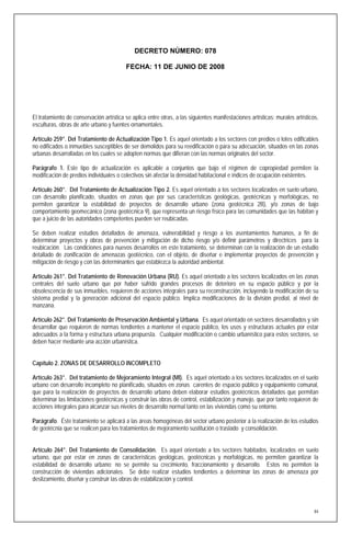DECRETO NÚMERO: 078

                                         FECHA: 11 DE JUNIO DE 2008




El tratamiento de conservación artística se aplica entre otras, a las siguientes manifestaciones artísticas: murales artísticos,
esculturas, obras de arte urbano y fuentes ornamentales.

Artículo 259°. Del Tratamiento de Actualización Tipo 1. Es aquel orientado a los sectores con predios o lotes edificables
no edificados o inmuebles susceptibles de ser demolidos para su reedificación o para su adecuación, situados en las zonas
urbanas desarrolladas en los cuales se adopten normas que difieran con las normas originales del sector.

Parágrafo 1. Este tipo de actualización es aplicable a conjuntos que bajo el régimen de copropiedad permiten la
modificación de predios individuales o colectivos sin afectar la densidad habitacional e índices de ocupación existentes.

Artículo 260°. Del Tratamiento de Actualización Tipo 2. Es aquel orientado a los sectores localizados en suelo urbano,
con desarrollo planificado, situados en zonas que por sus características geológicas, geotécnicas y morfológicas, no
permiten garantizar la estabilidad de proyectos de desarrollo urbano (zona geotécnica 2B), y/o zonas de bajo
comportamiento geomecánico (zona geotécnica 9), que representa un riesgo físico para las comunidades que las habitan y
que a juicio de las autoridades competentes pueden ser reubicadas.

Se deben realizar estudios detallados de amenaza, vulnerabilidad y riesgo a los asentamientos humanos, a fin de
determinar proyectos y obras de prevención y mitigación de dicho riesgo y/o definir parámetros y directrices para la
reubicación. Las condiciones para nuevos desarrollos en este tratamiento, se determinan con la realización de un estudio
detallado de zonificación de amenazas geotécnico, con el objeto, de diseñar e implementar proyectos de prevención y
mitigación de riesgo y con las determinantes que establezca la autoridad ambiental.

Artículo 261°. Del Tratamiento de Renovación Urbana (RU). Es aquel orientado a los sectores localizados en las zonas
centrales del suelo urbano que por haber sufrido grandes procesos de deterioro en su espacio público y por la
obsolescencia de sus inmuebles, requieren de acciones integrales para su reconstrucción, incluyendo la modificación de su
sistema predial y la generación adicional del espacio público. Implica modificaciones de la división predial, al nivel de
manzana.

Artículo 262°. Del Tratamiento de Preservación Ambiental y Urbana. Es aquel orientado en sectores desarrollados y sin
desarrollar que requieren de normas tendientes a mantener el espacio público, los usos y estructuras actuales por estar
adecuados a la forma y estructura urbana propuesta. Cualquier modificación o cambio urbanístico para estos sectores, se
deben hacer mediante una acción urbanística.


Capítulo 2. ZONAS DE DESARROLLO INCOMPLETO

Artículo 263°. Del tratamiento de Mejoramiento Integral (MI). Es aquel orientado a los sectores localizados en el suelo
urbano con desarrollo incompleto no planificado, situados en zonas carentes de espacio público y equipamiento comunal,
que para la realización de proyectos de desarrollo urbano deben elaborar estudios geotécnicos detallados que permitan
determinar las limitaciones geotécnicas y construir las obras de control, estabilización y manejo, que por tanto requieren de
acciones integrales para alcanzar sus niveles de desarrollo normal tanto en las viviendas como su entorno.

Parágrafo. Éste tratamiento se aplicará a las áreas homogéneas del sector urbano posterior a la realización de los estudios
de geotécnia que se realicen para los tratamientos de mejoramiento sustitución o traslado y consolidación.


Artículo 264°. Del Tratamiento de Consolidación. Es aquel orientado a los sectores habitados, localizados en suelo
urbano, que por estar en zonas de características geológicas, geotécnicas y morfológicas, no permiten garantizar la
estabilidad de desarrollo urbano; no se permite su crecimiento, fraccionamiento y desarrollo. Estos no permiten la
construcción de viviendas adicionales. Se debe realizar estudios tendientes a determinar las zonas de amenaza por
deslizamiento, diseñar y construir las obras de estabilización y control.




                                                                                                                              84
 