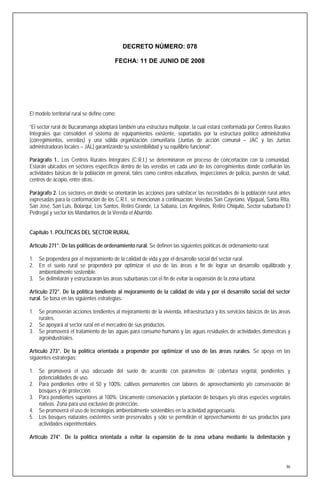DECRETO NÚMERO: 078

                                          FECHA: 11 DE JUNIO DE 2008




El modelo territorial rural se define como:

“El sector rural de Bucaramanga adoptará también una estructura multipolar, la cual estará conformada por Centros Rurales
Integrales que consoliden el sistema de equipamientos existente, soportados por la estructura político administrativa
(corregimientos, veredas) y una sólida organización comunitaria (Juntas de acción comunal – JAC y las Juntas
administradoras locales – JAL) garantizando su sostenibilidad y su equilibrio funcional”.

Parágrafo 1.. Los Centros Rurales Integrales (C.R.I.) se determinaron en proceso de concertación con la comunidad.
Estarán ubicados en sectores específicos dentro de las veredas en cada uno de los corregimientos donde confluirán las
actividades básicas de la población en general, tales como centros educativos, inspecciones de policía, puestos de salud,
centros de acopio, entre otras..

Parágrafo 2. Los sectores en donde se orientarán las acciones para satisfacer las necesidades de la población rural antes
expresadas para la conformación de los C.R.I., se mencionan a continuación: Veredas San Cayetano, Vijagual, Santa Rita,
San José, San Luis, Bolarquí, Los Santos, Retiro Grande, La Sabana, Los Angelinos, Retiro Chiquito, Sector suburbano El
Pedregal y sector los Mandarinos de la Vereda el Aburrido.


Capítulo 1. POLÍTICAS DEL SECTOR RURAL

Artículo 271°. De las políticas de ordenamiento rural. Se definen las siguientes políticas de ordenamiento rural:

1. Se propenderá por el mejoramiento de la calidad de vida y por el desarrollo social del sector rural.
2. En el suelo rural se propenderá por optimizar el uso de las áreas a fin de lograr un desarrollo equilibrado y
   ambientalmente sostenible.
3. Se delimitarán y estructurarán las áreas suburbanas con el fin de evitar la expansión de la zona urbana.

Artículo 272°. De la política tendiente al mejoramiento de la calidad de vida y por el desarrollo social del sector
rural. Se basa en las siguientes estrategias:

1. Se promoverán acciones tendientes al mejoramiento de la vivienda, infraestructura y los servicios básicos de las áreas
   rurales.
2. Se apoyará al sector rural en el mercadeo de sus productos.
3. Se promoverá el tratamiento de las aguas para consumo humano y las aguas residuales de actividades domésticas y
   agroindustriales.

Artículo 273°. De la política orientada a propender por optimizar el uso de las áreas rurales. Se apoya en las
siguientes estrategias:

1. Se promoverá el uso adecuado del suelo de acuerdo con parámetros de cobertura vegetal, pendientes y
   potencialidades de uso.
2. Para pendientes entre el 50 y 100%: cultivos permanentes con labores de aprovechamiento y/o conservación de
   bosques y de protección.
3. Para pendientes superiores al 100%: Unicamente conservación y plantación de bosques y/o otras especies vegetales
   nativas. Zona para uso exclusivo de protección.
4. Se promoverá el uso de tecnologías ambientalmente sostenibles en la actividad agropecuaria.
5. Los bosques naturales existentes serán preservados y sólo se permitirán el aprovechamiento de sus productos para
   actividades experimentales.

Artículo 274°. De la política orientada a evitar la expansión de la zona urbana mediante la delimitación y




                                                                                                                       86
 