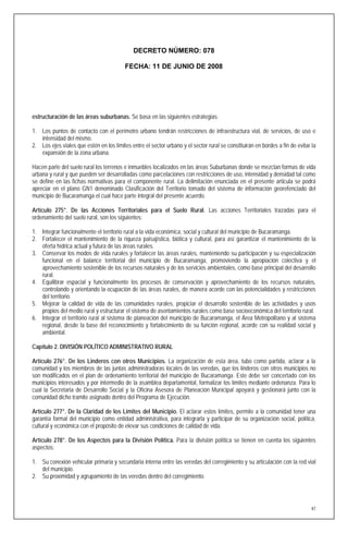 DECRETO NÚMERO: 078

                                          FECHA: 11 DE JUNIO DE 2008




estructuración de las áreas suburbanas. Se basa en las siguientes estrategias:

1. Los puntos de contacto con el perímetro urbano tendrán restricciones de infraestructura vial, de servicios, de uso e
   intensidad del mismo.
2. Los ejes viales que estén en los límites entre el sector urbano y el sector rural se constituirán en bordes a fin de evitar la
   expansión de la zona urbana.

Hacen parte del suelo rural los terrenos e inmuebles localizados en las áreas Suburbanas donde se mezclan formas de vida
urbana y rural y que pueden ser desarrolladas como parcelaciones con restricciones de uso, intensidad y densidad tal como
se define en las fichas normativas para el componente rural. La delimitación enunciada en el presente articula se podrá
apreciar en el plano GN1 denominado Clasificación del Territorio tomado del sistema de información georefenciado del
municipio de Bucaramanga el cual hace parte integral del presente acuerdo.

Artículo 275°. De las Acciones Territoriales para el Suelo Rural. Las acciones Territoriales trazadas para el
ordenamiento del suelo rural, son los siguientes:

1. Integrar funcionalmente el territorio rural a la vida económica, social y cultural del municipio de Bucaramanga.
2. Fortalecer el mantenimiento de la riqueza paisajística, biótica y cultural, para así garantizar el mantenimiento de la
   oferta hídrica actual y futura de las áreas rurales.
3. Conservar los modos de vida rurales y fortalecer las áreas rurales, manteniendo su participación y su especialización
   funcional en el balance territorial del municipio de Bucaramanga, promoviendo la apropiación colectiva y el
   aprovechamiento sostenible de los recursos naturales y de los servicios ambientales, como base principal del desarrollo
   rural.
4. Equilibrar espacial y funcionalmente los procesos de conservación y aprovechamiento de los recursos naturales,
   controlando y orientando la ocupación de las áreas rurales, de manera acorde con las potencialidades y restricciones
   del territorio.
5. Mejorar la calidad de vida de las comunidades rurales, propiciar el desarrollo sostenible de las actividades y usos
   propios del medio rural y estructurar el sistema de asentamientos rurales como base socioeconómica del territorio rural.
6. Integrar el territorio rural al sistema de planeación del municipio de Bucaramanga, el Área Metropolitano y al sistema
   regional, desde la base del reconocimiento y fortalecimiento de su función regional, acorde con su realidad social y
   ambiental.

Capítulo 2. DIVISIÓN POLÍTICO ADMINISTRATIVO RURAL

Artículo 276°. De los Linderos con otros Municipios. La organización de esta área, tubo como partida, aclarar a la
comunidad y los miembros de las juntas administradoras locales de las veredas, que los linderos con otros municipios no
son modificados en el plan de ordenamiento territorial del municipio de Bucaramanga. Este debe ser concertado con los
municipios interesados y por intermedio de la asamblea departamental, formalizar los límites mediante ordenanza. Para lo
cual la Secretaria de Desarrollo Social y la Oficina Asesora de Planeación Municipal apoyará y gestionará junto con la
comunidad dicho tramite asignado dentro del Programa de Ejecución.

Artículo 277°. De la Claridad de los Limites del Municipio. El aclarar estos límites, permite a la comunidad tener una
garantía formal del municipio como entidad administrativa, para integrarla y participar de su organización social, política,
cultural y económica con el propósito de elevar sus condiciones de calidad de vida.

Artículo 278°. De los Aspectos para la División Política. Para la división política se tienen en cuenta los siguientes
aspectos:

1. Su conexión vehicular primaria y secundaria interna entre las veredas del corregimiento y su articulación con la red vial
   del municipio.
2. Su proximidad y agrupamiento de las veredas dentro del corregimiento.




                                                                                                                               87
 