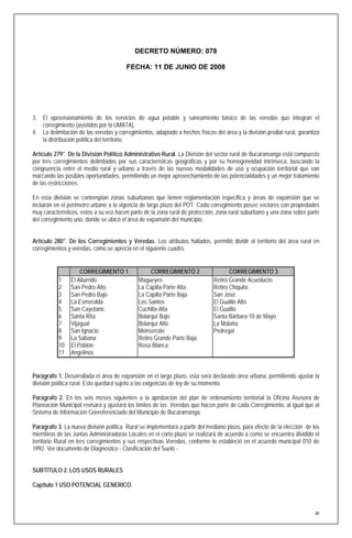 DECRETO NÚMERO: 078

                                        FECHA: 11 DE JUNIO DE 2008




3. El aprovisionamiento de los servicios de agua potable y saneamiento básico de las veredas que integran el
   corregimiento (asistidos por la UMATA).
4. La delimitación de las veredas y corregimientos, adaptado a hechos físicos del área y la división predial rural, garantiza
   la distribución política del territorio.

Artículo 279°. De la División Político Administrativo Rural. La División del sector rural de Bucaramanga está compuesto
por tres corregimientos delimitados por sus características geográficas y por su homogeneidad intrínseca, buscando la
congruencia entre el medio rural y urbano a través de las nuevas modalidades de uso y ocupación territorial que van
marcando las posibles oportunidades, permitiendo un mejor aprovechamiento de las potencialidades y un mejor tratamiento
de las restricciones.

En esta división se contemplan zonas suburbanas que tienen reglamentación especifica y áreas de expansión que se
incluirán en el perímetro urbano a la vigencia de largo plazo del POT. Cada corregimiento posee sectores con propiedades
muy característicos, estos a su vez hacen parte de la zona rural de protección, zona rural suburbano y una zona sobre parte
del corregimiento uno, donde se ubicó el área de expansión del municipio.


Artículo 280°. De los Corregimientos y Veredas. Los atributos hallados, permitió dividir el territorio del área rural en
corregimientos y veredas, como se aprecia en el siguiente cuadro.


                    CORREGIMIENTO 1                CORREGIMIENTO 2                   CORREGIMIENTO 3
           1    El Aburrido                   Magueyes                        Retiro Grande Acueducto
           2    San Pedro Alto                La Capilla Parte Alta           Retiro Chiquito
           3    San Pedro Bajo                La Capilla Parte Baja           San José
           4    La Esmeralda                  Los Santos                      El Gualilo Alto
           5    San Cayetano                  Cuchilla Alta                   El Gualilo
           6    Santa Rita                    Bolarquí Bajo                   Santa Bárbara-10 de Mayo
           7    Vijagual                      Bolarquí Alto                   La Malaña
           8    San Ignacio                   Monserrate                      Pedregal
           9    La Sabana                     Retiro Grande Parte Baja
           10   El Pablón                     Rosa Blanca
           11   Angelinos


Parágrafo 1. Desarrollada el área de expansión en el largo plazo, esta será declarada área urbana, permitiendo ajustar la
división política rural. Esto quedará sujeto a las exigencias de ley de su momento.

Parágrafo 2. En los seis meses siguientes a la aprobación del plan de ordenamiento territorial la Oficina Asesora de
Planeación Municipal revisará y ajustará los límites de las Veredas que hacen parte de cada Corregimiento, al igual que al
Sistema de Información Goereferenciado del Municipio de Bucaramanga.

Parágrafo 3. La nueva división política Rural se implementará a partir del mediano plazo, para efecto de la elección de los
miembros de las Juntas Administradoras Locales en el corto plazo se realizará de acuerdo a como se encuentra dividido el
territorio Rural en tres corregimientos y sus respectivas Veredas, conforme lo estableció en el acuerdo municipal 010 de
1992. Ver documento de Diagnostico - Clasificación del Suelo -


SUBTÍTULO 2. LOS USOS RURALES

Capítulo 1 USO POTENCIAL GENERICO.



                                                                                                                           88
 