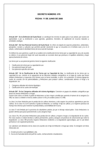 DECRETO NÚMERO: 078

                                          FECHA: 11 DE JUNIO DE 2008




Artículo 281°. De la Definición del Suelo Rural. Lo constituyen los terrenos no aptos para el uso urbano, por razones de
oportunidad, o por su destinación a usos agrícolas, ganaderos, forestales, de explotación de recursos naturales y
actividades análogas.

Artículo 282°. Del Uso Potencial Genérico del Suelo Rural. Se refiere al conjunto de aspectos productivos, ambientales,
paisajístico, sociales y culturales que permiten percibir claramente lo que se encuentra en el territorio rural y no en el
urbano, conformando la identidad misma del área rural del municipio.

Se definen los usos genéricos a partir de un análisis de la clasificación de las tierras por su capacidad de uso y de acuerdo
se obtiene el uso potencial mayor del suelo buscando un escenario ideal que promueve el equilibrio ambiental y mayor
aprovechamiento de la tierra.

Las tierras por su uso potencial genérico tienen la siguiente clasificación:

1. Clasificación de la tierra por su capacidad de uso
2. Uso potencial mayor del suelo
3. Uso potencial especifico del suelo

Artículo 283°. De la Clasificación de las Tierras por su Capacidad de Uso. La clasificación de las tierras por su
capacidad de uso, consiste en la agrupación de las diferentes unidades cartográficas en el mapa de suelos que tienen
similares limitaciones y respuestas a los mismos usos en forma sostenible, es decir, sin su deterioro. El sistema agrupa los
suelos de acuerdo con las potencialidades y limitaciones para producir cultivos, considerando además el riesgo a la
degradación, así:

1. Categorías utilizadas del sistema Agrológico
2. Clasificación de los suelos del municipio

Artículo 284°. De las Categorías utilizadas del sistema Agrológico. Consisten en grupos de unidades cartográficas que
tienen las mismas limitaciones o riesgos.
Existen ocho clases en donde el grado de limitaciones se hace mayor a medida que aumenta el número de la categoría (I a
VIII); las clases se dividen en tierras arables (clases I a IV) y no arables (clases V a VIII)

La clase I no tiene limitación para la producción de cultivos intensivos y solo requiere las prácticas agronómicas para los
cultivos. De la clase II a la IV aumenta el grado de limitación, se restringe el tipo de cultivos y se requieren prácticas de
manejo más intensas para mantener la productividad y sostenibilidad del recurso.

La clase V está limitada por la presencia de abundantes piedras y/o por el drenaje natural pobre. Estas limitaciones se
pueden eliminar para pasar posteriormente a una categoría mejor.

Las clases VI y VII, presentan limitaciones para producción de cultivos y mayores riesgos a la degradación de los suelos.
Por estas razones se deben destinar a cultivos permanentes, pastos y bosques con prácticas de conservación que eviten la
degradación. La clase VIII presenta mayores limitaciones tendientes a la degradación agroecológica, por lo cual deben
permanecer con vegetación protectora.

Las subclases son divisiones de las clases de acuerdo con el tipo de limitación o riesgo que exista. Se designan con letras
minúsculas así:

e : Erosión presente o susceptibilidad a ella.
h : Exceso de humedad dentro del perfil de suelos, encharcamiento o inundaciones




                                                                                                                           89
 
