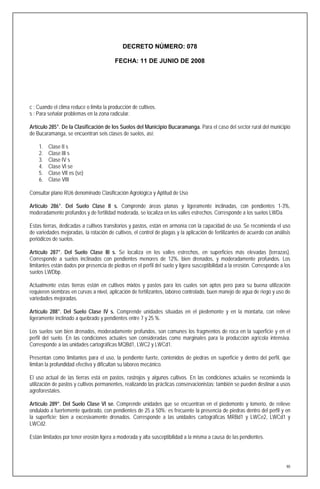 DECRETO NÚMERO: 078

                                         FECHA: 11 DE JUNIO DE 2008




c : Cuando el clima reduce o limita la producción de cultivos.
s : Para señalar problemas en la zona radicular.

Artículo 285°. De la Clasificación de los Suelos del Municipio Bucaramanga. Para el caso del sector rural del municipio
de Bucaramanga, se encuentran seis clases de suelos, así:

    1.   Clase II s
    2.   Clase III s
    3.   Clase IV s
    4.   Clase VI se
    5.   Clase VII es (se)
    6.   Clase VIII

Consultar plano RU6 denominado Clasificación Agrológica y Aptitud de Uso

Artículo 286°. Del Suelo Clase II s. Comprende áreas planas y ligeramente inclinadas, con pendientes 1-3%,
moderadamente profundos y de fertilidad moderada, se localiza en los valles estrechos. Corresponde a los suelos LWDa.

Estas tierras, dedicadas a cultivos transitorios y pastos, están en armonía con la capacidad de uso. Se recomienda el uso
de variedades mejoradas, la rotación de cultivos, el control de plagas y la aplicación de fertilizantes de acuerdo con análisis
periódicos de suelos.

Artículo 287°. Del Suelo Clase III s. Se localiza en los valles estrechos, en superficies más elevadas (terrazas).
Corresponde a suelos inclinados con pendientes menores de 12%, bien drenados, y moderadamente profundos. Los
limitantes están dados por presencia de piedras en el perfil del suelo y ligera susceptibilidad a la erosión. Corresponde a los
suelos LWDbp.

Actualmente estas tierras están en cultivos mixtos y pastos para los cuales son aptos pero para su buena utilización
requieren siembras en curvas a nivel, aplicación de fertilizantes, laboreo controlado, buen manejo de agua de riego y uso de
variedades mejoradas.

Artículo 288°. Del Suelo Clase IV s. Comprende unidades situadas en el piedemonte y en la montaña, con relieve
ligeramente inclinado a quebrado y pendientes entre 7 y 25 %.

Los suelos son bien drenados, moderadamente profundos, son comunes los fragmentos de roca en la superficie y en el
perfil del suelo. En las condiciones actuales son consideradas como marginales para la producción agrícola intensiva.
Corresponde a las unidades cartográficas MQBd1, LWC2 y LWCd1.

Presentan como limitantes para el uso, la pendiente fuerte, contenidos de piedras en superficie y dentro del perfil, que
limitan la profundidad efectiva y dificultan su laboreo mecánico.

El uso actual de las tierras está en pastos, rastrojos y algunos cultivos. En las condiciones actuales se recomienda la
utilización de pastos y cultivos permanentes, realizando las prácticas conservacionistas; también se pueden destinar a usos
agroforestales.

Artículo 289°. Del Suelo Clase VI se. Comprende unidades que se encuentran en el piedemonte y lomerío, de relieve
ondulado a fuertemente quebrado, con pendientes de 25 a 50%; es frecuente la presencia de piedras dentro del perfil y en
la superficie; bien a excesivamente drenados. Corresponde a las unidades cartográficas MRBd1 y LWCe2, LWCd1 y
LWCd2.

Están limitados por tener erosión ligera a moderada y alta susceptibilidad a la misma a causa de las pendientes.




                                                                                                                             90
 