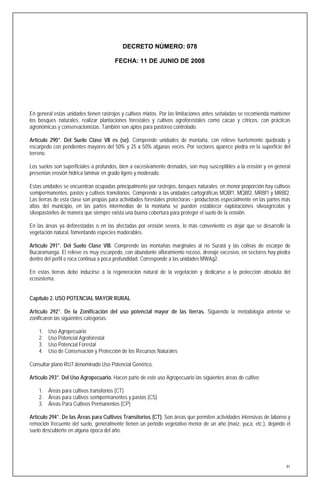 DECRETO NÚMERO: 078

                                        FECHA: 11 DE JUNIO DE 2008




En general estas unidades tienen rastrojos y cultivos mixtos. Por las limitaciones antes señaladas se recomienda mantener
los bosques naturales, realizar plantaciones forestales y cultivos agroforestales como cacao y cítricos, con prácticas
agronómicas y conservacionistas. También son aptos para pastoreo controlado.

Artículo 290°. Del Suelo Clase VII es (se). Comprende unidades de montaña, con relieve fuertemente quebrado y
escarpedo con pendientes mayores del 50% y 25 a 50% algunas veces. Por sectores aparece piedra en la superficie del
terreno.

Los suelos son superficiales a profundos, bien a excesivamente drenados, son muy susceptibles a la erosión y en general
presentan erosión hídrica laminar en grado ligero y moderado.

Estas unidades se encuentran ocupadas principalmente por rastrojos, bosques naturales; en menor proporción hay cultivos
semipermanentes, pastos y cultivos transitorios. Comprende a las unidades cartográficas MQBf1, MQBf2, MRBf1 y MRBf2.
Las tierras de esta clase son propias para actividades forestales protectoras - productoras especialmente en las partes más
altas del municipio, en las partes intermedias de la montaña se pueden establecer explotaciones silvoagrícolas y
silvopastoriles de manera que siempre exista una buena cobertura para proteger el suelo de la erosión.

En las áreas ya deforestadas o en las afectadas por erosión severa, lo más conveniente es dejar que se desarrolle la
vegetación natural, fomentando especies maderables.

Artículo 291°. Del Suelo Clase VIII. Comprende las montañas marginales al río Suratá y las colinas de escarpe de
Bucaramanga. El relieve es muy escarpedo, con abundante afloramiento rocoso, drenaje excesivo, en sectores hay piedra
dentro del perfil o roca continua a poca profundidad. Corresponde a las unidades MWAg2.

En estas tierras debe inducirse a la regeneración natural de la vegetación y dedicarse a la protección absoluta del
ecosistema.


Capítulo 2. USO POTENCIAL MAYOR RURAL

Artículo 292°. De la Zonificación del uso potencial mayor de las tierras. Siguiendo la metodología anterior se
zonificaron las siguientes categorías:

    1.   Uso Agropecuario
    2.   Uso Potencial Agroforestal
    3.   Uso Potencial Forestal
    4.   Uso de Conservación y Protección de los Recursos Naturales

Consultar plano RU7 denominado Uso Potencial Genérico.

Artículo 293°. Del Uso Agropecuario. Hacen parte de este uso Agropecuario las siguientes áreas de cultivo:

    1. Áreas para cultivos transitorios (CT)
    2. Áreas para cultivos semipermanentes y pastos (CS)
    3. Áreas Para Cultivos Permanentes (CP)

Artículo 294°. De las Áreas para Cultivos Transitorios (CT). Son áreas que permiten actividades intensivas de laboreo y
remoción frecuente del suelo, generalmente tienen un periodo vegetativo menor de un año (maíz, yuca, etc.), dejando el
suelo descubierto en alguna época del año.




                                                                                                                         91
 