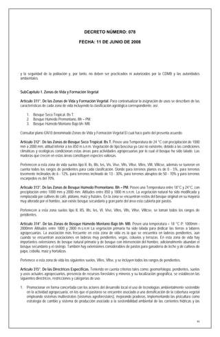 DECRETO NÚMERO: 078

                                          FECHA: 11 DE JUNIO DE 2008




y la seguridad de la población y, por tanto, no deben ser practicados ni autorizados por la CDMB y las autoridades
ambientales.


SubCapítulo 1. Zonas de Vida y Formación Vegetal

Artículo 311°. De las Zonas de Vida y Formación Vegetal. Para contextualizar la asignación de usos se describen de las
características de cada zona de vida incluyendo la clasificación agrológica correspondiente, así:

    1. Bosque Seco Tropical. Bs T.
    2. Bosque Húmedo Premontano. Bh – PM.
    3. Bosque Húmedo Montano Bajo bh- MB.

Consultar plano GN10 denominado Zonas de Vida y Formación Vegetal El cual hace parte del presenta acuerdo.

Artículo 312°. De las Zonas de Bosque Seco Tropical. Bs T. Posee una Temperatura de 24 °C con precipitación de 1000
mm a 2000 mm, altitud inferior a los 850 m.s.n.m. Vegetación de tipo boscosa ya casi no existente, debido a las condiciones
climáticas y ecológicas condicionan estas áreas para actividades agropecuarias por lo cual el bosque ha sido talado. Las
maderas que crecen en estas áreas constituyen especies valiosas.

Pertenecen a esta zona de vida suelos tipo II, IIs, IIIs, Ivs, Vis, Vise, VIIs, VIIse, VIIes, VIII, VIIIcse, además se tuvieron en
cuenta todos los rangos de pendientes para cada clasificación. Donde para terrenos planos es de 0 - 5%, para terrenos
levemente inclinados de 6 - 12%, para terrenos inclinado de 13 - 30%, para terrenos abruptos de 50 - 70% y para terrenos
escarpedos es del 70%.

Artículo 313°. De las Zonas de Bosque Húmedo Premontano. Bh – PM. Posee una Temperatura entre 18°C y 24°C, con
precipitación entre 1000 mm y 2000 mm. Altitudes entre 850 y 1800 m.s.n.m. La vegetación natural ha sido modificada y
remplazada por cultivos de café, plátano, maíz y frutales. En la zona se encuentran restos del bosque original en su mayoría
muy alterado por el hombre, aún existe bosque secundario y gran parte del área esta cubierta por pastos.

Pertenecen a esta zona suelos tipo II, IIS, IIIs, Ivs, VI, Vise, VIIes, VIIs, VIIse, VIIIcse, se toman todos los rangos de
pendientes.

Artículo 314°. De las Zonas de Bosque Húmedo Montano Bajo bh- MB. Posee una temperatura < 18 °C P: 1000mm -
2000mm Altitudes entre 1800 y 2800 m.s.n.m La vegetación primaria ha sido talada para dedicar las tierras a labores
agropecuarias. La asociación más frecuente en esta zona de vida es la que se encuentra en laderas pendientes, aún
cuando se encuentran asociaciones en laderas muy pendientes, vegas, coluvios y terrazas. En esta zona de vida hay
importantes extensiones de bosque natural primario y de bosque con intervención del hombre, adicionalmente abundan el
bosque secundario y el rastrojo. También hay extensiones considerables de pastos para ganadería de leche y de cultivos de
papa, cebolla, maíz y hortalizas.

Pertenece a esta zona de vida los siguientes suelos, VIIes, VIIse, y se incluyen todos los rangos de pendientes.

Artículo 315°. De las Directrices Especificas. Teniendo en cuenta criterios tales como: geomorfología, pendientes, suelos
y usos actuales agropecuarios, presencia de recursos forestales y mineros y su localización geográfica, se establecen las
siguientes directrices, restricciones y categorías de uso.

1. Promocionar en forma concertada con los actores del desarrollo local el uso de tecnologías ambientalmente sostenible
   en la actividad agropecuaria, en los que el pastoreo se encuentre asociado a una densificación de la cobertura vegetal
   empleando sistemas multiestratos (sistemas agroforestales), mejorando praderas, implementando las pisicultura como
   estrategia de cambio y sistema de producción asociado a la sostenibilidad ambiental de las corrientes hídricas y las




                                                                                                                                94
 