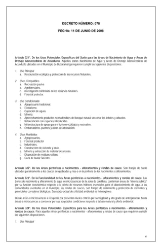 DECRETO NÚMERO: 078

                                        FECHA: 11 DE JUNIO DE 2008




Artículo 321°. De los Usos Potenciales Específicos del Suelo para las Areas de Nacimiento de Agua y Areas de
Drenaje Abastecedoras de Acueducto. Aquellas zonas Nacimiento de Agua y Areas de Drenaje Abastecedoras de
Acueducto ubicadas en el Municipio de Bucaramanga requieren cumplir las siguientes disposiciones:

1. Uso Principal
   a. Restauración ecológica y protección de los recursos Naturales.

2. Usos Compatibles
   a. Recreación pasiva
   b. Agroforestales.
   c. Investigación controlada de los recursos naturales.
   d. Forestal protector.

3. Uso Condicionado
   a. Agropecuario tradicional.
   b. Ecoturismo.
   c. Captación de aguas
   d. Minería.
   e. Aprovechamiento productos no maderables del bosque natural sin cortar los árboles y arbustos
   f. Reforestación con especies introducidas.
   g. Infraestructura de apoyo para el turismo ecológico y recreativo.
   h. Embarcaderos, puentes y obras de adecuación.

4. Usos Prohibidos
   a. Agropecuarios.
   b. Forestal productor
   c. Industriales.
   d. Construcción de vivienda y loteo.
   e. Minería y extracción de material de arrastre.
   f. Disposición de residuos sólidos.
   g. Caza de fauna Silvestre.


Artículo 322°. De las Areas periféricas a nacimientos - afloramientos y rondas de cauce. Son franjas de suelo
ubicadas paralelamente a los cauces de quebradas y ríos o en la periferia de los nacimientos o afloramientos.

Artículo 323°. De la Funcionalidad de las Areas periféricas a nacimientos - afloramientos y rondas de cauce. Las
Zonas de nacimiento y afloramiento de agua en microcuencas de la zona de cordillera, conforman áreas de “interés público”
por su función ecosistémica respecto a la oferta de recursos hídricos esenciales para el abastecimiento de agua a las
comunidades asentadas en el municipio; las rondas de cauces, son franjas de aislamiento y protección de corrientes y
potenciales corredores biológicos. Su estado actual de criticidad ambiental es heterogéneo.

Desde áreas o microcuencas a recuperar por presentar niveles críticos por su fragilidad y alto grado de antropización, hasta
áreas o microcuencas a conservar por sus aceptables condiciones respecto a la base natural y oferta ambiental.

Artículo 324°. De los Usos Potenciales Específicos para las Areas periféricas a nacimientos - afloramientos y
rondas de cauce. Para aquellas Areas periféricas a nacimientos - afloramientos y rondas de cauce que requieren cumplir
las siguientes disposiciones:

1. Uso Principal




                                                                                                                          97
 