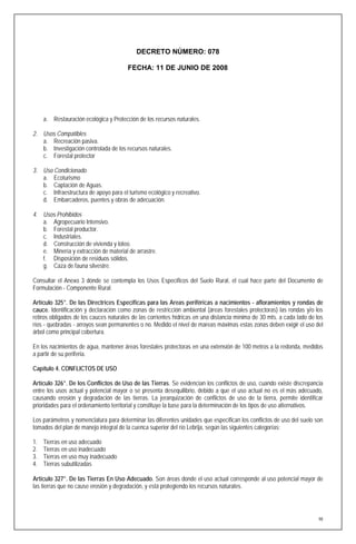 DECRETO NÚMERO: 078

                                        FECHA: 11 DE JUNIO DE 2008




     a. Restauración ecológica y Protección de los recursos naturales.

2. Usos Compatibles
   a. Recreación pasiva.
   b. Investigación controlada de los recursos naturales.
   c. Forestal protector

3. Uso Condicionado
   a. Ecoturismo
   b. Captación de Aguas.
   c. Infraestructura de apoyo para el turismo ecológico y recreativo.
   d. Embarcaderos, puentes y obras de adecuación.

4. Usos Prohibidos
   a. Agropecuario Intensivo.
   b. Forestal productor.
   c. Industriales.
   d. Construcción de vivienda y loteo.
   e. Minería y extracción de material de arrastre.
   f. Disposición de residuos sólidos.
   g. Caza de fauna silvestre.

Consultar el Anexo 3 dónde se contempla los Usos Específicos del Suelo Rural, el cual hace parte del Documento de
Formulación - Componente Rural.

Artículo 325°. De las Directrices Especificas para las Areas periféricas a nacimientos - afloramientos y rondas de
cauce. Identificación y declaración como zonas de restricción ambiental (áreas forestales protectoras) las rondas y/o los
retiros obligados de los cauces naturales de las corrientes hídricas en una distancia mínima de 30 mts. a cada lado de los
ríos - quebradas - arroyos sean permanentes o no. Medido el nivel de mareas máximas estas zonas deben exigir el uso del
árbol como principal cobertura.

En los nacimientos de agua, mantener áreas forestales protectoras en una extensión de 100 metros a la redonda, medidos
a partir de su periferia.

Capítulo 4. CONFLICTOS DE USO

Artículo 326°. De los Conflictos de Uso de las Tierras. Se evidencian los conflictos de uso, cuando existe discrepancia
entre los usos actual y potencial mayor o se presenta desequilibrio, debido a que el uso actual no es el más adecuado,
causando erosión y degradación de las tierras. La jerarquización de conflictos de uso de la tierra, permite identificar
prioridades para el ordenamiento territorial y constituye la base para la determinación de los tipos de uso alternativos.

Los parámetros y nomenclatura para determinar las diferentes unidades que especifican los conflictos de uso del suelo son
tomados del plan de manejo integral de la cuenca superior del río Lebrija, según las siguientes categorías:

1.   Tierras en uso adecuado
2.   Tierras en uso inadecuado
3.   Tierras en uso muy inadecuado
4.   Tierras subutilizadas

Artículo 327°. De las Tierras En Uso Adecuado. Son áreas donde el uso actual corresponde al uso potencial mayor de
las tierras que no cause erosión y degradación, y está protegiendo los recursos naturales.




                                                                                                                        98
 