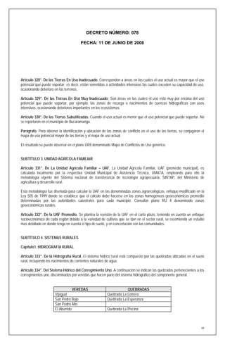 DECRETO NÚMERO: 078

                                       FECHA: 11 DE JUNIO DE 2008




Artículo 328°. De las Tierras En Uso Inadecuado. Corresponden a áreas en las cuales el uso actual es mayor que el uso
potencial que puede soportar; es decir, están sometidas a actividades intensivas las cuales exceden su capacidad de uso,
ocasionando deterioro en los terrenos.

Artículo 329°. De las Tierras En Uso Muy Inadecuado. Son áreas en las cuales el uso está muy por encima del uso
potencial que puede soportar, por ejemplo, las zonas de recarga o nacimientos de cuencas hidrográficas con usos
intensivos, ocasionando deterioros importantes en los ecosistemas.

Artículo 330°. De las Tierras Subutilizadas. Cuando el uso actual es menor que el uso potencial que puede soportar. No
se reportaron en el municipio de Bucaramanga.

Parágrafo. Para obtener la identificación y ubicación de las zonas de conflicto en el uso de las tierras, se conjugaron el
mapa de uso potencial mayor de las tierras y el mapa de uso actual.

El resultado se puede observar en el plano UR8 denominado Mapa de Conflictos de Uso genérico.


SUBTÍTULO 3. UNIDAD AGRÍCOLA FAMILIAR

Artículo 331°. De La Unidad Agrícola Familiar – UAF. La Unidad Agrícola Familiar, UAF (promedio municipal), es
calculada localmente por la respectiva Unidad Municipal de Asistencia Técnica, UMATA, empleando para ello la
metodología vigente del Sistema nacional de transferencia de tecnología agropecuaria, SINTAP, del Ministerio de
agricultura y desarrollo rural.

Esta metodología fue diseñada para calcular la UAF en las denominadas zonas agroecológicas, enfoque modificado en la
Ley 505 de 1999 donde se establece que el cálculo debe hacerse en las zonas homogéneas geoeconómicas promedio
determinadas por las autoridades catastrales para cada municipio. Consultar plano RU 4 denominado zonas
geoeconómicas rurales.

Artículo 332°. De la UAF Promedio. Se plantea la revisión de la UAF en el corto plazo, teniendo en cuenta un enfoque
socioeconómico de cada región debido a la variedad de cultivos que se dan en el sector rural, se recomienda un estudio
mas detallado en donde tenga en cuenta el tipo de suelo, y en concertación con las comunidades.


SUBTÍTULO 4. SISTEMAS RURALES

Capítulo1. HIDROGRAFÍA RURAL

Artículo 333°. De la Hidrografía Rural. El sistema hídrico rural está compuesto por las quebradas ubicadas en el suelo
rural, incluyendo los nacimientos de corrientes naturales de agua.

Artículo 334°. Del Sistema Hídrico del Corregimiento Uno. A continuación se indican las quebradas pertenecientes a los
corregimientos uno, discriminados por veredas que hacen parte del sistema hidrográfico del componente general.


                                  VEREDAS                            QUEBRADAS
                      Vijagual                           Quebrada La Lomera
                      San Pedro Bajo                     Quebrada La Esperanza
                      San Pedro Alto
                      El Aburrido                        Quebrada La Piscina



                                                                                                                        99
 