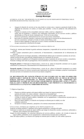 República de Colombia
Departamento del Valle del Cauca
Municipio de Buenaventura
Concejo Municipal
ACUERDO No. 03 DE 2001 “POR MEDIO DEL CUAL SE ADOPTA EL PLAN DE ORDENAMIENTO TERRITORIAL PARA EL
MUNICIPIO DE BUENAVENTURA, VALLE DEL CAUCA”
a. Asegurar la dotación de servicios en las zonas donde no existen estos y mejorar su prestación donde los hay,
adaptando las soluciones a la cultura y el medio, para contribuir a elevar la calidad de vida ambiental de la
población.
b. Proponer en conjunto con las comunidades soluciones viables, creativas y adaptadas al
medio, para los problemas y conflictos socio ambientales relacionados con los servicios sociales y públicos
identificados en el Plan de Acción Ambiental Local - PAAL de la zona urbana.
c. Promover la prestación y administración de los servicios por actores comunitarios.
d. Aprovechar los materiales naturales y autóctonos de la región para la construcción de infraestructuras de
servicios comunitarios, incluida la vivienda de interés social urbana y rural.
e. Promover planes adaptados al medio para el acceso a fuentes sostenibles de abastecimiento
de agua y generación y distribución de energía.
6.2 Las acciones necesarias para el cumplimiento de los anteriores objetivos son:
Creación de sistemas para fomentar la gestión autónoma, transparente y responsable de los servicios al nivel más bajo
posible.
Contratar a grupos comunitarios para la construcción, el funcionamiento y mantenimiento de la infraestructura de
servicios.
Fomentar la aplicación de tecnologías apropiadas y ambientalmente idóneas para el suministro económico de servicios.
Alentar al sector privado a que participe competitivamente en el suministro de servicios.
Apoyar los esfuerzos académicos en la búsqueda de alternativas para el suministro de servicios sociales y comunitarios.
Fomentar el diálogo entre todos los protagonistas a fin de suministrar servicios básicos e infraestructuras.
Paragrafo primero: El Municipio de Buenaventura, a través de sus planes de desarrollo contratará con los grupos
comunitarios la construcción y funcionamiento de la infraestructura de servicios.
Paragrafo segundo: El Municipio de Buenaventura, a través de sus planes de desarrollo incorporará en su matriz
plurianual de inversiones los recursos necesarios para implementar las anteriores estrategias y propiciar la participación
del sector privado en el suministro de servicios de una manera competitiva.
VII. RECUPERACIÓN DEL ESPACIO PÚBLICO EN LOS LUGARES QUE HA SIDO INVADIDO POR
PARTICULARES Y DOTAR DE NUEVAS ÁREAS PARA CUMPLIR CON LAS METAS DE ESPACIO
PÚBLICO EFECTIVO, GENERANDO UN SISTEMA ESTRUCTURANTE DEL TERRITORIO QUE
PROPORCIONE LUGARES DE ENCUENTRO, ESPARCIMIENTO, RECREACIÓN ACTIVA Y PASIVA,
PARA EL GOCE Y DISFRUTE DE LOS BONAVERENSES; Y QUE PROMUEVA LA SOLIDARIDAD, LA
CONVIVENCIA Y LA PAZ EN EL TERRITORIO MUNICIPAL
7.1 Objetivos Específicos:
a. Propiciar un disfrute equitativo del espacio público que integre las riquezas paisajísticas y
naturales del medio y los valores culturales - urbanos de la comunidad local.
b. Integrar las áreas protegidas y las soluciones alternativas de servicios públicos, sociales y de
vivienda al sistema de espacio público, dotándolas con los equipamientos e infraestructura necesaria para su
utilización y manejo respetuoso.
c. Hacer del espacio público y su relación con el paisaje un referente para la ciudad y un valor
ciudadano a preservar.
d. Incorporar el manejo ambiental y paisajístico a los sistemas estructurantes del territorio.
7.2 Las acciones estratégicas que cumplirían con los objetivos propuestos son:
Propiciar un disfrute equitativo e igualitario de las riquezas paisajísticas y naturales del medio.
Estructurar la ciudad con un sistema de espacio público que integre los desarrollos sociales, económicos, ambientales y
culturales, para el disfrute de los Bonaverenses.
Integrar las áreas protegidas y las soluciones alternativas de servicios públicos, sociales y de vivienda al sistema de
espacio público, dotándolas con los equipamientos e infraestructura necesaria para su utilización.
Hacer del espacio público y su relación con el paisaje un referente para la ciudad y un valor urbano a preservar
.
10
 