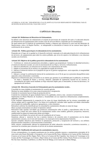 República de Colombia
Departamento del Valle del Cauca
Municipio de Buenaventura
Concejo Municipal
ACUERDO No. 03 DE 2001 “POR MEDIO DEL CUAL SE ADOPTA EL PLAN DE ORDENAMIENTO TERRITORIAL PARA EL
MUNICIPIO DE BUENAVENTURA, VALLE DEL CAUCA”
CAPÍTULO 1 Directrices
Artículo 241. Definiciones de Directrices de Ordenamiento.
Se definen como directrices de ordenamiento el conjunto de previsiones de ocupación del suelo y la adecuada dotación
de infraestructura de equipamientos tanto sociales como de servicios básicos, requeridos por los asentamientos.
De igual manera por la condición de asentamientos lineales y dispersos que caracteriza la zona rural del Municipio de
Buenaventura, como a la Región Pacífico, es indispensable su articulación al interior de las cuencas hasta lograr la
conformación de un sistema.
Artículo 242. Política general para el ordenamiento de los asentamientos.
Propender por el logro de la equidad en el desarrollo territorial, expresado en la adecuada dotación de la infraestructura
de servicios y de equipamientos para todos los centros poblados, que sirven de soporte a los habitantes y sus relaciones
sociales con el territorio.
Artículo 243. Objetivos de la política general de ordenamiento de los asentamientos
1. Conformar un sistema de asentamientos articulados y orgánico que propenda por fortalecer la identidad territorial y
el sistema de relaciones sociales, así como la maximización de sus flujos y servicios e infraestructuras.
2. Adecuar la distribución y la estructura de los núcleos a las características del medio.
3. Adaptar el crecimiento de los núcleos a la capacidad de acogida del territorio.
4. Adecuar el sistema de núcleos con el propósito de que no se generen segregaciones socio-espaciales, ni marginalidad
socioeconómica.
5. Adecuar y corregir la conformación interna de los asentamientos con el fin de que no se presenten desequilibrios tanto
espaciales como estructurales o sectoriales.
Organizar la infraestructura para convertirla en un sistema que garantice la accesibilidad para la población, en términos
de oferta y demanda de bienes y servicios, dotación, capacidad de explotación racional de los recursos, la
consolidación del tejido social mediante un flujo relacional amplio para el intercambio, la toma de decisiones y la
apropiación del territorio.
Artículo 244. Directrices Generales de Ordenamiento para los asentamientos rurales .
Consolidar las zonas aledañas al asentamiento de vocación agrícola.
Declarar las zonas aledañas al río como zonas de protección y recuperación.
Controlar el crecimiento hacia la franja de protección del río.
Controlar los vertimientos de aguas residuales hacia el río, quebradas, esteros y mar, cercanos al asentamiento.
Implementar los Planes Maestros de Acueducto y Alcantarillado con sus respectivas infraestructuras complementarais,
adaptadas al medio.
Evitar mediante reglamentación la ocupación de las zonas de riesgo identificadas por las mismas comunidades que
ofrecen peligro para la seguridad física y los bienes de la población, incluidas todas aquellas actividades relacionadas
con el acopio de combustible, explosivos, agroquímicos, u otros elementos.
Relocalizar conforme fue identificado por la comunidad los asentamientos ubicados en zonas de riesgo.
Darse su propia nomenclatura sin alterar la toponimia cultural.
Relocalizar todas aquellas actividades que produzcan contaminación sobre el medio y especialmente sobre los ríos,
esteros, mar y dentro del casco urbano de los asentamientos rurales como establos, gallineros, porquerizas, basureros,
estableciendo los planes de manejo para dichas actividades.
Garantizar la movilidad y los accesos del resto de la población de la Cuenca.
Garantizar, adecuar y preservar las vías y caminos internos y de conexión entre el asentamientos con los demás
asentamientos cercanos, con el resto del municipio y los municipios de los departamentos limítrofes.
Ejecutar campañas educativas para fortalecer la apropiación, protección y recuperación del territorio y sus atributos
biogestructurales (naturales) y tecnoestructurales (construidos).
Dotar, mejorar, complementar, adecuar los equipamientos de salud, educación, recreación y económicos necesarios, y
maximizar los existentes para colocarlos al servicio de los demás asentamientos.
Artículo 245. Clasificación del suelo para los asentamientos mayores.
El área correspondiente a la ocupada actualmente por los núcleos poblados mayores o asentamientos principales de la
zona rural como Puerto Merizalde y Concepción, en la Cuenca del Río Naya; Zabaletas en la Cuenca del Río Anchicayá;
Cisneros en la Cuenca del Río Dagua; Pital y Silva en la Cuenca del Río Cajambre; San Antonio de Yurumangui en la
Cuenca del Río Yurumanguí; La Colonia o Bajo Calima en la Cuenca del Río Calima; Puerto Pizario en la Cuenca del
Río San Juan; Juanchaco, Ladrilleros y La Base Naval de Málaga, en la Cuenca de La Bahía Málaga,
.
100
 