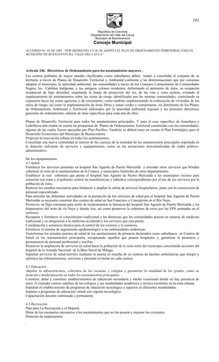 República de Colombia
Departamento del Valle del Cauca
Municipio de Buenaventura
Concejo Municipal
ACUERDO No. 03 DE 2001 “POR MEDIO DEL CUAL SE ADOPTA EL PLAN DE ORDENAMIENTO TERRITORIAL PARA EL
MUNICIPIO DE BUENAVENTURA, VALLE DEL CAUCA”
Artículo 246. Directrices de Ordenamiento para los asentamientos mayores .
Los centros poblados de mayor tamaño clasificados como suburbanos deben tender a consolidar el conjunto de su
territorio a través de Planes de Desarrollo Territorial y Ambiental conforme a las determinaciones que por consenso
adopten el municipio, la autoridad ambiental, las comunidades a través de los Consejos Comunitarios de Comunidades
Negras, los Cabildos Indígenas, y los antiguos colonos residentes, delimitando el perímetro de éstos, su ocupación
residencial de baja densidad, respetando la franja de protección del río, de las vías y zona costera, evitando el
emplazamiento de asentamientos sobre las zonas de riesgo identificadas por las mismas comunidades, controlando su
expansión hacia las zonas agrícolas y de crecimiento, como también implementando la reubicación de viviendas de los
sitios de riesgo, así como la implementación de áreas libres y zonas verdes y comunitarias, sin detrimento de los Planes
de Ordenamiento Ambiental y Territorial elaborados por la autoridad ambiental regional y las presentes directrices
generales de ordenamiento, además de otras específicas para cada uno de ellos:
Planes de Desarrollo Territorial para todos los asentamientos principales. Y para el caso específico de Juanchaco y
Ladrilleros éste tendrá en cuenta las propuestas de Planes de Ordenamiento Territorial construidas con las comunidades,
algunas de las cuales fueron apoyadas por Plan Pacífico. También se deberá tener en cuenta el Plan Estratégico para el
Desarrollo Ecoturístico del Municipio de Buenaventura.
Propiciar la renovación urbana en todos los asentamientos.
Consolidar una nueva centralidad al interior de las cuencas de la totalidad de los asentamientos principales soportada en
la dotación suficiente de servicios y equipamientos, como en las actuaciones descentralizadas de orden político-
administrativo.
De los equipamientos:
4.1 Salud.
Fortalecer los servicios presentes en hospital San Agustín de Puerto Merizalde y extender otros servicios que brinden
cobertura al resto de lo asentamientos de la Cuenca, y municipios limítrofes de otros departamentos.
Establecer la real cobertura que presta el hospital San Agustín de Puerto Merizalde a los municipios vecinos para
concertar con éstos y el gobierno central las transferencias y subsidios correspondientes por el uso de sus servicios por la
población de éstos.
Realizar los estudios necesarios para fortalecer y ampliar la oferta de servicios hospitalarios, junto con la consecución de
personal especializado.
Para articular las diferentes actividades en la prestación de los servicios de salud por el hospital San Agustín de Puerto
Merizalde es necesario construir dos centros de salud en San Francisco y Concepción en el Río Naya.
Promover un flujo constante para surtir de medicamentos la farmacia del hospital San Agustín de Puerto Merizalde y los
dispensarios del resto de río Naya y demás ríos, así como promover la cobertura de estos por las EPS asentadas en el
territorio.
Recuperar y fortalecer el conocimiento tradicional y las destrezas que las comunidades poseen en materia de medicina
tradicional y su integración a la medicina occidental y los servicios que esta presta.
Coordinación y asistencia técnica para el control de los vectores y la zoonosis.
Fortalecer el sistema de seguimiento epidemiológico a las enfermedades endémicas.
Transformar los actuales puestos de salud de los asentamientos de primacía declarados como suburbanos en Centros de
Salud en los asentamientos principales, exceptuando aquellos que poseen hospitales y, garantizar la presencia y
permanencia de personal profesional y auxiliar.
Promover la ampliación de servicios en salud hacia la población de la zona norte del municipio concertando acciones del
hospital de la Armada Nacional de la Base Naval de Málaga.
Impulsar servicios de salud móviles mediante la puesta en marcha de un sistema de lanchas ambulancias que integre y
optimice las infraestructuras, servicios y personal existente en cada cuenca.
4.2 Educación
Ampliar la infraestructura, cobertura de las escuelas y colegios y garantizar la totalidad de los grados, como su
dotación y modernización en todos los asentamientos principales. .
Construir, dotar y constituir establecimientos de educación secundaria y media vocacional donde no hay presencia de
estos. O extender centros satélites de los colegios y sus modalidades académica y técnica existentes en la zona urbana.
Impulsar el establecimiento de programas de educación tecnológica y superior en diferentes modalidades.
Impulso a programas de educación virtual con soporte tecnológico
Capacitación docente continuada y permanente
4.3 Recreación
Plan para La Recreación y el Deporte.
Dotar de los escenarios necesarios a los asentamientos que no los poseen y mejorar los existentes.
Dotación de implementos.
.
101
 