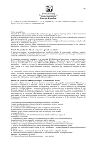 República de Colombia
Departamento del Valle del Cauca
Municipio de Buenaventura
Concejo Municipal
ACUERDO No. 03 DE 2001 “POR MEDIO DEL CUAL SE ADOPTA EL PLAN DE ORDENAMIENTO TERRITORIAL PARA EL
MUNICIPIO DE BUENAVENTURA, VALLE DEL CAUCA”
4.4 Servicios Públicos
Extensión de la red de acueducto hacia los asentamientos que lo requiera, mejorar y colocar en funcionamiento el
sistema donde existen, y dotar de tanques de reserva de almacenamiento de agua.
Realizar los estudios necesarios para la construcción de plazas de mercado o de infraestructuras básicas que cumplan con
dicha función, y contribuir a mejorar la existente en el poblado de Cisneros.
Planes maestros de alcantarillado e infraestructura complementaria como plantas de tratamiento de aguas residuales en la
totalidad de los asentamientos principales.
Realizar las gestiones necesarias para el emplazamiento de la infraestructura de telecomunicaciones en San Antonio de
Yurumangui; Pital y Silva en Cajambre y; Concepción en Naya.
Artículo 247. Clasificación del suelo para centros poblados secundarios.
El área correspondiente a la ocupada actualmente por los núcleos poblados de menor tamaño, medianos y pequeños
núcleos los cuales hacen parte de las distintas cuencas, los asentamientos carreteros y costeros que caracterizan su
sistema de conformación, se clasifican como suelo rural.
Se consideran asentamientos secundarios en la zona rural del Municipio de Buenaventura los siguientes: Zaragoza,
Triana, La Delfina y Córdoba en la Cuenca del Río Dagua; Aguaclara y Taparal en la cuenca del Río Anchicayá; San
Marcos y Nuevo Cajambre en la Cuenca del Río Cajambre; El Barranco, Juntas y La Playita en la Cuenca del Río
Yurumangui; La Bocana en la Cuenca de la Bahía de Buenaventura; San Francisco y Santa Ana en la Cuenca del Río
Naya Papayal en la Cuenca del Río Mayorquín. Veneral del Carmen en el Río Yurumanguí y San Isidro en el Río
Calima.
Las comunidades asentadas en estos núcleos menores ubicados dentro de los territorios colectivos de comunidades
negras y los cabildos indígenas se darán sus propios perímetros conforme a las potencialidades y restricciones para su
ocupación y uso y según reglamentación dada por el manejo autónomo de sus territorios. Las comunidades se apoyarán
en la autoridad ambiental y el municipio para la definición de éstos.
Artículo 248. Directrices de Ordenamiento para los asentamientos menores .
Los centros poblados menores o de tamaño intermedio o secundarios y los pequeños núcleos, también deben tender a
consolidar el conjunto de su territorio a través de Planes de Desarrollo Territorial y Ambiental conforme las
determinaciones que por consenso adopten las comunidades a través de los Consejos Comunitarios de Comunidades
Negras, los Cabildos Indígenas, y los colonos, delimitando el perímetro de éstos, su ocupación residencial de baja
densidad, respetando la franja de protección del río, de las vías y zona costera, evitando el emplazamiento de
asentamientos sobre las zonas de riesgo identificadas por las mismas comunidades, controlando su expansión hacia las
zonas agrícolas y de crecimiento, como también implementando la reubicación de viviendas de los sitios de riesgo
identificados, así como la implementación de áreas libres y zonas verdes y comunitarias, sin detrimento de los Planes de
Ordenamiento Ambiental y Territorial elaborados por la autoridad ambiental y de las siguientes directrices de
ordenamiento.
Delimitación geográfica de los asentamientos mediante estudios cartográficos
Articular las infraestructuras existentes a las de los asentamientos de mayor jerarquía
para complementar los servicios.
3. Articulación de los asentamientos para lograr su integración al sistema rural.
Mejoramiento de la infraestructura de transporte que permita la movilidad de sus
habitantes hacia la cabecera municipal, otras zonas del municipio, como hacia los
municipios limítrofes.
4. Campañas educativas para el fortalecimiento de la identidad territorial, el respeto al
medio natural y construido.
5. Equipamientos: Salud., Educación, Servicios Públicos, Recreación: Dotación y construcción de
los equipamientos básicos en aquellos asentamientos que los requieran.
6. Impulsar servicios de salud móviles mediante la puesta en marcha de un sistema de lanchas
ambulancias que integre y optimice las infraestructuras, servicios y personal existente en cada cuenca.
7. Realizar los estudios pertinentes para identificar en conjunto con la autoridad ambiental fuentes
de abasto para garantizar el agua y la calidad de ésta a sus habitantes y recuperar las casas de agua como fuente alterna
de abasto.
8. Fuentes alternas y tradicionales de generación de energía limpias y adaptadas al medio.
9. Dotación de radios de comunicación y sistemas de telecomunicaciones con tecnologías de punta
adecuadas a las condiciones del medio.
10. Sistemas alternativos de disposición de residuos y pozos sépticos.
.
102
 