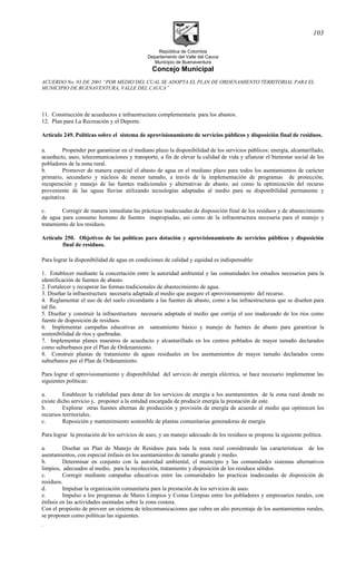 República de Colombia
Departamento del Valle del Cauca
Municipio de Buenaventura
Concejo Municipal
ACUERDO No. 03 DE 2001 “POR MEDIO DEL CUAL SE ADOPTA EL PLAN DE ORDENAMIENTO TERRITORIAL PARA EL
MUNICIPIO DE BUENAVENTURA, VALLE DEL CAUCA”
11. Construcción de acueductos e infraestructura complementaria para los abastos.
12. Plan para La Recreación y el Deporte.
Artículo 249. Políticas sobre el sistema de aprovisionamiento de servicios públicos y disposición final de residuos.
a. Propender por garantizar en el mediano plazo la disponibilidad de los servicios públicos: energía, alcantarillado,
acueducto, aseo, telecomunicaciones y transporte, a fin de elevar la calidad de vida y afianzar el bienestar social de los
pobladores de la zona rural.
b. Promover de manera especial el abasto de agua en el mediano plazo para todos los asentamientos de carácter
primario, secundario y núcleos de menor tamaño, a través de la implementación de programas de protección,
recuperación y manejo de las fuentes tradicionales y alternativas de abasto, así como la optimización del recurso
proveniente de las aguas lluvias utilizando tecnologías adaptadas al medio para su disponibilidad permanente y
equitativa.
c. Corregir de manera inmediata las prácticas inadecuadas de disposición final de los residuos y de abastecimiento
de agua para consumo humano de fuentes inapropiadas, así como de la infraestructura necesaria para el manejo y
tratamiento de los residuos.
Artículo 250. Objetivos de las políticas para dotación y aprovisionamiento de servicios públicos y disposición
final de residuos.
Para lograr la disponibilidad de agua en condiciones de calidad y equidad es indispensable:
1. Establecer mediante la concertación entre la autoridad ambiental y las comunidades los estudios necesarios para la
identificación de fuentes de abasto.
2. Fortalecer y recuperar las formas tradicionales de abastecimiento de agua.
3. Diseñar la infraestructura necesaria adaptada al medio que asegure el aprovisionamiento del recurso.
4. Reglamentar el uso de del suelo circundante a las fuentes de abasto, como a las infraestructuras que se diseñen para
tal fin.
5. Diseñar y construir la infraestructura necesaria adaptada al medio que corrija el uso inadecuado de los ríos como
fuente de disposición de residuos.
6. Implementar campañas educativas en saneamiento básico y manejo de fuentes de abasto para garantizar la
sostenibilidad de ríos y quebradas.
7. Implementar planes maestros de acueducto y alcantarillado en los centros poblados de mayor tamaño declarados
como suburbanos por el Plan de Ordenamiento.
8. Construir plantas de tratamiento de aguas residuales en los asentamientos de mayor tamaño declarados como
suburbanos por el Plan de Ordenamiento.
Para lograr el aprovisionamiento y disponibilidad del servicio de energía eléctrica, se hace necesario implementar las
siguientes políticas:
a. Establecer la viabilidad para dotar de los servicios de energía a los asentamientos de la zona rural donde no
existe dicho servicio y, proponer a la entidad encargada de producir energía la prestación de este.
b. Explorar otras fuentes alternas de producción y provisión de energía de acuerdo al medio que optimicen los
recursos territoriales.
c. Reposición y mantenimiento sostenible de plantas comunitarias generadoras de energía
Para lograr la prestación de los servicios de aseo, y un manejo adecuado de los residuos se propone la siguiente política.
a. Diseñar un Plan de Manejo de Residuos para toda la zona rural considerando las características de los
asentamientos, con especial énfasis en los asentamientos de tamaño grande y medio.
b. Determinar en conjunto con la autoridad ambiental, el municipio y las comunidades sistemas alternativos
limpios, adecuados al medio, para la recolección, tratamiento y disposición de los residuos sólidos.
c. Corregir mediante campañas educativas entre las comunidades las practicas inadecuadas de disposición de
residuos.
d. Impulsar la organización comunitaria para la prestación de los servicios de aseo.
e. Impulso a los programas de Mares Limpios y Costas Limpias entre los pobladores y empresarios rurales, con
énfasis en las actividades asentadas sobre la zona costera.
Con el propósito de proveer un sistema de telecomunicaciones que cubra un alto porcentaje de los asentamientos rurales,
se proponen como políticas las siguientes.
.
103
 
