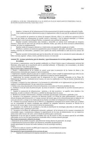 República de Colombia
Departamento del Valle del Cauca
Municipio de Buenaventura
Concejo Municipal
ACUERDO No. 03 DE 2001 “POR MEDIO DEL CUAL SE ADOPTA EL PLAN DE ORDENAMIENTO TERRITORIAL PARA EL
MUNICIPIO DE BUENAVENTURA, VALLE DEL CAUCA”
a. Impulso a la dotación de las infraestructuras de telecomunicaciones de soporte tecnológico adecuado al medio.
b. Crear condiciones político-administrativas para el emplazamiento sobre la zona rural de operadores de telefonía
privados.
c. Con el propósito de garantizar un sistema de transporte eficiente, eficaz y en condiciones equitativas para la
zona rural que integre sus asentamientos en sentido vertical y horizontal, y con la cabecera municipal y el sistema
urbano-regional y con el resto de la Región Pacífico, se proponen como políticas las siguientes.
d. Impulsar acuerdos institucionales para formular y desarrollar un sistema local multimodal de transporte
eficiente y eficaz para la zona rural que articule los diferentes modos, que utilice de forma racional la infraestructura
existente, así como su complementación.
e. Impulsar modos de transporte alternativos y tradicionales con capacidad de acogida por el medio.
f. Planificar y construir un sistema de equipamientos para el transporte, adecuados, articulados, como terminales,
muelles, estaciones de intercambio y paraderos como soporte del sistema multimodal en cada una de las cuencas del
municipio.
g. Impulsar acuerdos institucionales para que los desarrollos del sistema vial, se articulen de manera adecuada, al
tráfico nacional, regional - urbano y local y, permita los accesos a la zona rural.
Artículo 251. Acciones prioritarias para la dotación y aprovisionamiento de servicios públicos y disposición final
de residuos.
Las acciones a implementarse, como ha quedado establecido en el Pacto Colectivo para el ordenamiento territorial del
Municipio, deben partir de la concertación entre la autoridad ambiental, el Municipio y las comunidades y de demás
actores sectoriales. Estas deben apuntar a:
Para el recurso agua y disposición de residuos.
1. Diseño e implementación de un sistema de control social para la protección de las fuentes de abasto y las
infraestructuras construidas para asegurar el aprovisionamiento.
2. Implementar campañas educativas para que se cumpla lo anterior y hacer cumplir la reglamentación que sobre los ríos
y quebradas posea la autoridad ambiental para su aplicación en todas las cuencas municipales.
3. Implementar las acciones necesarias para la recuperación de ríos y quebradas contenidos en los Planes De
Ordenamiento Territorial y Ambiental de las Cuencas, así como los establecidos en el Plan de Gestión Ambiental de la
CVC 1998-2002.
4. Proteger y recuperar las áreas adyacentes a las bocatomas de conformidad con la reglamentación que para tal efecto
establece la autoridad ambiental y las que surjan de las comunidades.
5. Definir como zonas de protección el área de las bocatomas en un radio de 50 metros alrededor de estas.
6. Establecer el uso del suelo de protección para las áreas en mención e implementar las acciones necesarias para su
delimitación.
7. Impedir la construcción de infraestructuras sanitarias, y de tipo económico en aquellos sitios aledaños a las
bocatomas, en radio no inferior a 100 metros y, prohibir las descargas hacia los causes.
8. Modificar las actuales infraestructuras y drenajes construidos que descargan vertimientos a quebradas y ríos.
9. Incorporar a los programas y proyectos de educación formal y no formal de orden gubernamental y privado, la
difusión de pautas para la protección y el manejo racional del recurso agua, de las infraestructuras para su captación, así
como para prevenir y corregir el uso inadecuado de las fuentes con énfasis en la disposición de residuos hacia estas.
10. Fortalecer las acciones educativas de la UMATA y la dependencia encargada de los asuntos rurales que se definió
con las comunidades de manera coordinada para adelantar las campañas educativas necesarias en función de la
protección del recurso agua y la provisión de ésta en los asentamientos.
11. Incorporar a los diseños de los acueductos y las redes de distribución las tecnologías adecuadas al medio para dar
sostenibilidad a estos y garantizar la provisión.
12. Incorporar en los planes de ordenamiento territorial y ambiental de los territorios de los consejos comunitarios de
comunidades negras y asentamientos indígenas la espacialización de las áreas de abastecimiento con sus respectivas
restricciones sobre los usos del suelo, como el diseño de políticas para su protección.
Reglamentar el uso del agua en aquellas actividades cuyo uso del recurso es libre, de manera especial las actividades
relacionadas con los servicios para automotores localizadas sobre el sistema carretero principal.
Para el aprovisionamiento y dotación de energía.
1. Realización de los estudios necesarios para determinar fuentes alternas de generación de energía.
2. Implementación de proyectos pilotos con alternativas sostenibles de generación de
energía optimizando los recursos del medio mediante el uso de tecnología sencillas y
limpias.
3. Diseño de un plan en conjunto con IPSE para la reposición y sostenibilidad de las plantas
comunitarias generadoras de energía.
Para garantizar el aprovisionamiento de los servicios de aseo.
1. Impulsar la conformación de empresas asociativas de servicios ambientales en los
.
104
 