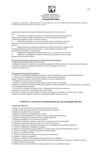República de Colombia
Departamento del Valle del Cauca
Municipio de Buenaventura
Concejo Municipal
ACUERDO No. 03 DE 2001 “POR MEDIO DEL CUAL SE ADOPTA EL PLAN DE ORDENAMIENTO TERRITORIAL PARA EL
MUNICIPIO DE BUENAVENTURA, VALLE DEL CAUCA”
asentamientos suburbanos y de tamaño medio para la prestación de los servicios de
aseo.
2. Desarrollar los estudios para el diseño e implementación de sistemas alternativos de
disposición de residuos y definir la ubicación de los centros de disposición allí donde
se determinen alternativas como los rellenos sanitarios.
3. Implementar programas y proyectos en conjunto con la comunidad, la autoridad
ambiental y el municipio para la corrección de prácticas sociales en el manejo de los
residuos.
4. Operacionalizar las estrategias diseñadas por el Gobierno Nacional en conjunto con la
autoridad ambiental para la protección de mares y costas siguiendo las directrices del
programa de mares limpios y costas limpias.
5. Implementar la reglamentación adecuada para el uso y manejo de la zonas costeras.
6. Adelantar la investigaciones científicas necesarias para garantizar un uso y manejo
adecuado de los territorios costeros.
Para el aprovisionamiento y dotación de los servicios de telecomunicaciones.
1. Implementación del programa de telefonía rural
2. Dotación de radios de comunicación a comunidades apartadas y fortalecimiento a la red local de radioaficionados.
3. Gestionar la apertura y llegada de operadores privados interesados en prestar los
servicios de telefonía rural.
Para garantizar los servicios de transporte.
1. Impulso a la conformación empresas comunitarias y mixtas prestadoras de servicios de transporte eficientes.
2. Concertar con los operadores privados de transporte una estrategia que mejore la
calidad y cobertura eficiente y eficaz del servicio para la zona rural, soportada en la
3. Integración de la zona rural con la cabecera.
4. Realizar los acuerdos institucionales para lograr la articulación de los aeropuertos
existentes y desarrollar los estudios científicos para ampliar la cobertura territorial con la construcción de un aeropuerto
en la localidad de Puerto Merizalde.
5. Concertar con el Instituto Nacional de Vías y el Departamento las obras necesarias para
garantizar la conexión de las vías jerarquizadas con las rurales.
6. Promover y mejorar el transporte público de cabotaje y el transporte en lanchas a través de esteros y canales.
Apoyar la creación de empresas comunitarias de transporte público acuático y terrestre.
CAPITULO 2. Directrices de Ordenamiento para las comunidades Rurales.
Artículo 252. Objetivos.
1. Mejorar la agricultura dentro de los planes de manejo de las cuencas.
2. Establecer áreas para aprovechamiento forestal comercial y domestico.
3. Mejorar la actividad de la pesca artesanal.
4. Mejorar la alimentación con productos de la región.
5. Fortalecer el aprovechamiento de los bienes y servicios ambientales del territorio.
6. Promover la mitigación de impactos de las actividades productivas
7. Fomentar la apropiación de la cultura en el territorio.
8. Consolidar los territorios colectivos como áreas de conservación de la biodiversidad.
9. Promover la elaborar de planes de manejo de los territorios colectivos.
10. Promover recuperación y apropiación por parte de las comunidades del conocimiento tradicional.
11. Promover el desarrollo de transporte comunitario.
12. Mejorar el abastecimiento de agua potable y la construcción de sistemas de disposición de excretas.
13. Promover el manejo y disposición adecuada de residuos sólidos.
14. Mejorar la electrificación rural.
15. Promover la reducción de riesgos por la ubicación de asentamientos.
16. Fortalecer el proceso organizativo.
17. Mejorar el cubrimiento del sistema de salud articulado con el tradicional.
18. Implementar espacios para las actividades lúdicas, recreativas y deportivas que fortalezcan la salud y la cultura.
19. Mejorar las telecomunicaciones.
20. Promover la Formación a distancia en sistemas agropecuarios con tecnologías limpias.
.
105
 