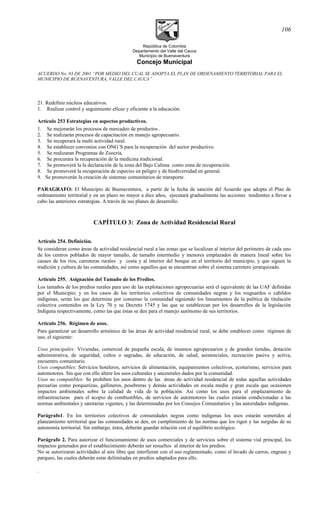 República de Colombia
Departamento del Valle del Cauca
Municipio de Buenaventura
Concejo Municipal
ACUERDO No. 03 DE 2001 “POR MEDIO DEL CUAL SE ADOPTA EL PLAN DE ORDENAMIENTO TERRITORIAL PARA EL
MUNICIPIO DE BUENAVENTURA, VALLE DEL CAUCA”
21. Redefinir núcleos educativos.
1. Realizar control y seguimiento eficaz y eficiente a la educación.
Artículo 253 Estrategias en aspectos productivos.
1. Se mejorarán los procesos de mercadeo de productos .
2. Se realizarán procesos de capacitación en manejo agropecuario.
3. Se recuperará la multi actividad rural.
4. Se establecer convenios con ONG´S para la recuperación del sector productivo.
5. Se realizaran Programas de Zoocría.
6. Se procurara la recuperación de la medicina tradicional.
7. Se promoverá la la declaración de la zona del Bajo Calima como zona de recuperación.
8. Se promoverá la recuperación de especies en peligro y de biodiversidad en general.
9. Se promoverán la creación de sistemas comunitarios de transporte.
PARAGRAFO: El Municipio de Buenaventura, a partir de la fecha de sanción del Acuerdo que adopta el Plan de
ordenamiento territorial y en un plazo no mayor a diez años, ejecutará gradualmente las acciones tendientes a llevar a
cabo las anteriores estrategias. A través de sus planes de desarrollo.
CAPÍTULO 3: Zona de Actividad Residencial Rural
Artículo 254. Definición.
Se consideran como áreas de actividad residencial rural a las zonas que se localizan al interior del perímetro de cada uno
de los centros poblados de mayor tamaño, de tamaño intermedio y menores emplazados de manera lineal sobre los
causes de los ríos, carreteras rurales y costa y al interior del bosque en el territorio del municipio, y que siguen la
tradición y cultura de las comunidades, así como aquellos que se encuentran sobre el sistema carretero jerarquizado.
Artículo 255. Asignación del Tamaño de los Predios.
Los tamaños de los predios rurales para uso de las explotaciones agropecuarias será el equivalente de las UAF definidas
por el Municipio; y en los casos de los territorios colectivos de comunidades negras y los resguardos o cabildos
indígenas, serán los que determine por consenso la comunidad siguiendo los lineamientos de la política de titulación
colectiva contenidos en la Ley 70 y su Decreto 1745 y las que se establezcan por los desarrollos de la legislación
Indígena respectivamente, como las que éstas se den para el manejo autónomo de sus territorios.
Artículo 256. Régimen de usos.
Para garantizar un desarrollo armónico de las áreas de actividad residencial rural, se debe establecer como régimen de
uso, el siguiente:
Usos principales: Viviendas, comercial de pequeña escala, de insumos agropecuarios y de grandes tiendas, dotación
administrativa, de seguridad, cultos o sagradas, de educación, de salud, asistenciales, recreación pasiva y activa,
encuentro comunitario.
Usos compatibles: Servicios hoteleros, servicios de alimentación, equipamientos colectivos, ecoturismo, servicios para
automotores. Sin que con ello altere los usos culturales y ancestrales dados por la comunidad.
Usos no compatibles: Se prohiben los usos dentro de las áreas de actividad residencial de todas aquellas actividades
pecuarias como porquerizas, gallineros, pesebreras y demás actividades en escala media y gran escala que ocasionen
impactos ambientales sobre la calidad de vida de la población. Así como los usos para el emplazamiento de
infraestructuras para el acopio de combustibles, de servicios de automotores las cuales estarán condicionadas a las
normas ambientales y sanitarias vigentes, y las determinadas por los Consejos Comunitarios y las autoridades indígenas.
Parágrafo1. En los territorios colectivos de comunidades negras como indígenas los usos estarán sometidos al
planeamiento territorial que las comunidades se den, en cumplimiento de las normas que los rigen y las surgidas de su
autonomía territorial. Sin embargo, éstos, deberán guardar relación con el equilibrio ecológico.
Parágrafo 2. Para autorizar el funcionamiento de usos comerciales y de servicios sobre el sistema vial principal, los
impactos generados por el establecimiento deberán ser resueltos al interior de los predios.
No se autorizaran actividades al aire libre que interfieran con el uso reglamentado, como el lavado de carros, engrase y
parqueo, las cuales deberán estar delimitadas en predios adaptados para ello.
.
106
 
