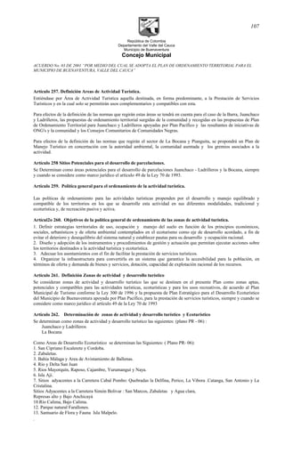 República de Colombia
Departamento del Valle del Cauca
Municipio de Buenaventura
Concejo Municipal
ACUERDO No. 03 DE 2001 “POR MEDIO DEL CUAL SE ADOPTA EL PLAN DE ORDENAMIENTO TERRITORIAL PARA EL
MUNICIPIO DE BUENAVENTURA, VALLE DEL CAUCA”
Artículo 257. Definición Areas de Actividad Turística.
Entiéndase por Área de Actividad Turística aquella destinada, en forma predominante, a la Prestación de Servicios
Turísticos y en la cual solo se permitirán usos complementarios y compatibles con esta.
Para efectos de la definición de las normas que regirán estas áreas se tendrá en cuenta para el caso de la Barra, Juanchaco
y Ladrilleros, las propuestas de ordenamiento territorial surgidas de la comunidad y recogidas en las propuestas de Plan
de Ordenamiento Territorial para Juanchaco y Ladrilleros apoyadas por Plan Pacífico y las resultantes de iniciativas de
ONG's y la comunidad y los Consejos Comunitarios de Comunidades Negras.
Para efectos de la definición de las normas que regirán el sector de La Bocana y Pianguita, se propondrá un Plan de
Manejo Turístico en concertación con la autoridad ambiental, la comunidad asentada y los gremios asociados a la
actividad.
Artículo 258 Sitios Potenciales para el desarrollo de parcelaciones.
Se Determinan como áreas potenciales para el desarrollo de parcelaciones Juanchaco - Ladrilleros y la Bocana, siempre
y cuando se considere como marco jurídico el artículo 49 de la Ley 70 de 1993.
Artículo 259. Política general para el ordenamiento de la actividad turística.
Las políticas de ordenamiento para las actividades turísticas propenden por el desarrollo y manejo equilibrado y
compatible de los territorios en los que se desarrolle esta actividad en sus diferentes modalidades, tradicional y
ecoturística y, de recreación pasiva y activa.
Artícul2o 260. Objetivos de la política general de ordenamiento de las zonas de actividad turística.
1. Definir estrategias territoriales de uso, ocupación y manejo del suelo en función de los principios económicos,
sociales, urbanísticos y de oferta ambiental contemplados en el ecoturismo como eje de desarrollo acordado, a fin de
evitar el deterioro y desequilibrio del sistema natural y establecer pautas para su desarrollo y ocupación racional.
2. Diseño y adopción de los instrumentos y procedimientos de gestión y actuación que permitan ejecutar acciones sobre
los territorios destinados a la actividad turística y ecoturística.
3. Adecuar los asentamientos con el fin de facilitar la prestación de servicios turísticos.
4. Organizar la infraestructura para convertirla en un sistema que garantice la accesibilidad para la población, en
términos de oferta y demanda de bienes y servicios, dotación, capacidad de explotación racional de los recursos.
Artículo 261. Definición Zonas de actividad y desarrollo turístico
Se consideran zonas de actividad y desarrollo turístico las que se destinen en el presente Plan como zonas aptas,
potenciales y compatibles para las actividades turísticas, ecoturísticas y para los usos recreativos, de acuerdo al Plan
Municipal de Turismo conforme la Ley 300 de 1996 y la propuesta de Plan Estratégico para el Desarrollo Ecoturístico
del Municipio de Buenaventura apoyada por Plan Pacífico, para la prestación de servicios turísticos, siempre y cuando se
considere como marco jurídico el artículo 49 de la Ley 70 de 1993
Artículo 262. Determinación de zonas de actividad y desarrollo turístico y Ecoturístico
Se determinan como zonas de actividad y desarrollo turístico las siguientes: (plano PR - 06) :
Juanchaco y Ladrilleros
La Bocana
Como Areas de Desarrollo Ecoturístico se determinan las Siguientes: ( Plano PR- 06):
1. San Cipriano Escalerete y Cordoba.
2. Zabaletas.
3. Bahía Málaga y Area de Avistamiento de Ballenas.
4. Río y Delta San Juan
5. Rios Mayorquín, Raposo, Cajambre, Yurumanguí y Naya.
6. Isla Ají.
7. Sitios adyacentes a la Carretera Cabal Pombo: Quebradas la Delfina, Perico, La Vibora .Catanga, San Antonio y La
Cristalina.
Sitios Adyacentes a la Carretera Simón Bolivar : San Marcos, Zabaletas y Agua clara,
Represas alto y Bajo Anchicayá
10.Río Calima, Bajo Calima.
12. Parque natural Farallones.
13. Santuario de Flora y Fauna Isla Malpelo.
.
107
 