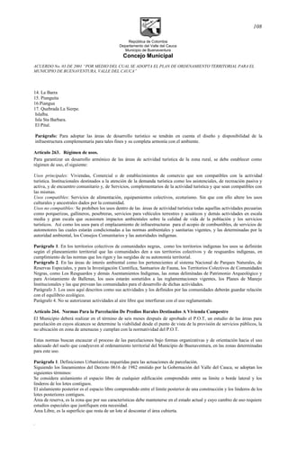 República de Colombia
Departamento del Valle del Cauca
Municipio de Buenaventura
Concejo Municipal
ACUERDO No. 03 DE 2001 “POR MEDIO DEL CUAL SE ADOPTA EL PLAN DE ORDENAMIENTO TERRITORIAL PARA EL
MUNICIPIO DE BUENAVENTURA, VALLE DEL CAUCA”
14. La Barra
15. Pianguita
16.Piangua
17. Quebrada La Sierpe.
Islalba.
Isla Sta Barbara.
El Pital.
Parágrafo: Para adoptar las áreas de desarrollo turístico se tendrán en cuenta el diseño y disponibilidad de la
infraestructura complementaria para tales fines y su completa armonía con el ambiente.
Artículo 263. Régimen de usos.
Para garantizar un desarrollo armónico de las áreas de actividad turística de la zona rural, se debe establecer como
régimen de uso, el siguiente:
Usos principales: Viviendas, Comercial o de establecimientos de comercio que son compatibles con la actividad
turística. Institucionales destinados a la atención de la demanda turística como los asistenciales, de recreación pasiva y
activa, y de encuentro comunitario y, de Servicios, complementarios de la actividad turística y que sean compatibles con
las mismas.
Usos compatibles: Servicios de alimentación, equipamientos colectivos, ecoturismo. Sin que con ello altere los usos
culturales y ancestrales dados por la comunidad.
Usos no compatibles: Se prohiben los usos dentro de las áreas de actividad turística todas aquellas actividades pecuarias
como porquerizas, gallineros, pesebreras, servicios para vehículos terrestres y acuáticos y demás actividades en escala
media y gran escala que ocasionen impactos ambientales sobre la calidad de vida de la población y los servicios
turísticos. Así como los usos para el emplazamiento de infraestructuras para el acopio de combustibles, de servicios de
automotores las cuales estarán condicionadas a las normas ambientales y sanitarias vigentes, y las determinadas por la
autoridad ambiental, los Consejos Comunitarios y las autoridades indígenas.
Parágrafo 1. En los territorios colectivos de comunidades negras, como los territorios indígenas los usos se definirán
según el planeamiento territorial que las comunidades den a sus territorios colectivos y de resguardos indígenas, en
cumplimiento de las normas que los rigen y las surgidas de su autonomía territorial.
Parágrafo 2. En las áreas de interés ambiental como los pertenecientes al sistema Nacional de Parques Naturales, de
Reservas Especiales, y para la Investigación Científica, Santuarios de Fauna, los Territorios Colectivos de Comunidades
Negras, como Los Resguardos y demás Asentamientos Indígenas, las zonas delimitadas de Patrimonio Arqueológico y
para Avistamiento de Ballenas, los usos estarán sometidos a las reglamentaciones vigentes, los Planes de Manejo
Institucionales y las que prevean las comunidades para el desarrollo de dichas actividades.
Parágrafo 3. Los usos aquí descritos como sus actividades y los definidos por las comunidades deberán guardar relación
con el equilibrio ecológico.
Parágrafo 4. No se autorizaran actividades al aire libre que interfieran con el uso reglamentado.
Artículo 264. Normas Para la Parcelación De Predios Rurales Destinados A Vivienda Campestre
El Municipio deberá realizar en el término de seis meses después de aprobado el P.O.T, un estudio de las áreas para
parcelación en cuyos alcances se determine la viabilidad desde el punto de vista de la provisión de servicios públicos, la
no ubicación en zona de amenazas y cumplan con la normatividad del P.O.T.
Estas normas buscan encauzar el proceso de las parcelaciones bajo formas organizativas y de orientación hacia el uso
adecuado del suelo que coadyuven al ordenamiento territorial del Municipio de Buenaventura, en las zonas determinadas
para este uso.
Parágrafo 1. Definiciones Urbanísticas requeridas para las actuaciones de parcelación.
Siguiendo los lineamientos del Decreto 0616 de 1982 emitido por la Gobernación del Valle del Cauca, se adoptan los
siguientes términos:
Se considera aislamiento el espacio libre de cualquier edificación comprendido entre su limite o borde lateral y los
linderos de los lotes contiguos.
El aislamiento posterior es el espacio libre comprendido entre el limite posterior de una construcción y los linderos de los
lotes posteriores contiguos.
Área de reserva, es la zona que por sus características debe mantenerse en el estado actual y cuyo cambio de uso requiere
estudios especiales que justifiquen esta necesidad.
Área Libre, es la superficie que resta de un lote al descontar el área cubierta.
.
108
 