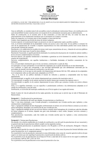 República de Colombia
Departamento del Valle del Cauca
Municipio de Buenaventura
Concejo Municipal
ACUERDO No. 03 DE 2001 “POR MEDIO DEL CUAL SE ADOPTA EL PLAN DE ORDENAMIENTO TERRITORIAL PARA EL
MUNICIPIO DE BUENAVENTURA, VALLE DEL CAUCA”
Área no edificable, se considera tanto la de uso publico como la afectada por restricciones físicas y de zonificación en la
cual está prohibido levantar construcciones con excepción de las estrictamente necesarias para su administración.
Índice de construcción, es el cociente entre el área construida y el área total del lote, sin contar las áreas de
estacionamiento ni las instalaciones mecánicas que se encuentren en el sótano y la azotea.
Índice de ocupación, es el cociente entre el área ocupada y el área total del lote.
Lindero, línea imaginaria que divide dos áreas de terreno cualquiera.
Licencia especial, es la autorización legal a un proyecto en zona sin reglamentar sujeta a posibles cambios.
Lote, es el terreno deslindado de las propiedades vecinas con acceso a una o más zonas de uso publico o comunal. En
caso de las agrupaciones de vivienda o conjuntos arquitectónicos los lotes individuales pueden tener acceso desde la
zona privada comunal del conjunto.
Parcelación, es la subdivisión de un globo de terreno rural cuyas características de uso y dotación de servicios públicos
determina un lote mayor que el usual en áreas urbanas.
Parcelación Vacacional, es aquella parcelación destinada a la construcción de proyectos de vivienda de carácter estable y
de los servicios complementarios a la misma.
Servicios básicos, son aquellas instalaciones o facilidades a garantizar un nivel elemental de sanidad y bienestar a los
usuarios de la parcelación.
Servicios complementarios, son aquellas instalaciones o facilidades destinadas al beneficio comunitario de los
habitantes.
Uso, es la actividad o destinación que se le da a un terreno, construcción o a parte de ellos.
Uso principal, es el que corresponde a la actividad más importante que se puede desarrollar en un área determinada.
Uso Conforme, es aquel que corresponde a una actividad determinada que está debidamente autorizada por las
actividades de acuerdo a las normas de zonificación y uso del suelo.
Uso no conforme, es el uso que no está acuerdo a las disposiciones del decreto 0616 de 1982, además de los estipulados
en el componente sobre uso del suelo rural, estipulados en el P.O.T.
Vía, es la zona de uso público destinada al transito de vehículos y peatones y comprendida entre las líneas
departamento.
Vía intermunicipal, es aquella vía de carácter departamental que comunica dos municipios entre si.
Vía interregional, es aquélla vía de carácter nacional de tránsito intenso que comunica dos regiones entre si.
Vía interveredal, es aquélla vía de carácter departamental de poco tráfico que comunica veredas con centros urbanos
mayores.
Zona, es la superficie destinada a un uso específico o predominante conforme a las delimitaciones adoptadas en el
estudio de zonificación y usos del suelo.
Zonificación, es la división del municipio establecida con el fin de regular el uso regular del terreno.
Desde el punto de vista de aplicación de las reglas generales, las normas que se prevén rige en todo el Municipio de
Buenaventura.
Parágrafo 2. Clasificación de las parcelaciones.
Con base en la distribución del suelo que adoptan, las parcelaciones se clasifican en:
Tipo 1. Lote único destinado a una vivienda principal y eventualmente una vivienda auxiliar para vigilantes y otras
construcciones complementarias.
Tipo 2. Agrupación múltiple de lotes disgregados uniformemente en terreno con servicios básicos comunes ya sea más o
menos homogénea, destinados a la construcción de una vivienda por lote.
Tipo 3. Agrupación múltiple de lote con servicios básicos comunes áreas homogéneas de vivienda por cada lote ubicadas
de forma compacta en el terreno, dejando una gran zona destinadas a áreas verdes, bosques, servicios comunes y
complementarios.
Para parcelaciones vacacionales, cada lote tendrá una vivienda auxiliar para los vigilante y otras construcciones
complementarias.
Parágrafo 3. Normas para Parcelaciones.
De acuerdo a los criterios establecidos en el estudio de zonificación y uso del suelo las parcelaciones de uso vacacional y
en general todo tipo de parcelaciones deberá cumplir con las siguientes normas :
No se permitirán parcelaciones en pendientes mayores a los 40 grados o al 83% de inclinación. (Parágrafo 1 Decreto
0616 de 1982 ).
No se permitirá parcelar las zonas de cañones ni las vegas de los ríos, ni las zonas de protección forestal definidas como
suelos de protección, en el componente general.
No se permitirá el uso de parcelación vacacional en zonas delimitadas como zonas de vocación agrícola (cultivos de pan
coger) a no menos que esto signifique la promoción e incentivación de dichos cultivos.
No se permitirá el uso de parcelaciones en la franja de 50 mts a cada lado de los cauces de los ríos según lo establecido
en los decretos 1449 de 1987 y 2811 de 1974.
No se permitirá el uso de parcelaciones en las zonas de protección a las vías.
.
109
 