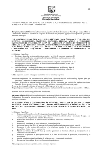 República de Colombia
Departamento del Valle del Cauca
Municipio de Buenaventura
Concejo Municipal
ACUERDO No. 03 DE 2001 “POR MEDIO DEL CUAL SE ADOPTA EL PLAN DE ORDENAMIENTO TERRITORIAL PARA EL
MUNICIPIO DE BUENAVENTURA, VALLE DEL CAUCA”
Paragrafo primero: El Municipio de Buenaventura, a partir de la fecha de sanción del Acuerdo que adopta el Plan de
Ordenamiento Territorial insertará en sus planes de desarrollo los programas y proyectos que permitan ejecutar las
anteriores estrategias.
VIII. SISTEMA DE TRANSPORTE MULTIMODAL EFICIENTE Y ECOLÓGICO, QUE INVOLUCRE LAS
DISTINTAS MODALIDADES: MARÍTIMAS, FLUVIALES, FÉRREAS, AÉREAS Y TERRESTRES
EXISTENTES EN EL MUNICIPIO,CON EL FIN DE ARTICULAR LA ECONOMÍA TRADICIONAL AL
MERCADO Y A LA ECONOMÍA MODERNA, COMO TAMBIÉN CONSOLIDAR SU GOBERNABILIDAD,
PERO SOBRE TODO INTEGRAR SUS GENTES A LOS PROCESOS LOCALES Y REGIONALES
CORRIGIENDO LAS INEQUIDADES TERRITORIALES EN MATERIA DE DISTRIBUCIÓN DE
RECURSOS..
8.1 Objetivos Específicos:
a. Impulsar y desarrollar un sistema integral de medios y servicios de transporte respetuoso del
medio ambiente y eficiente, que optimice la oferta natural: hídrica, marítima y terrestre y los
sistemas presentes en el municipio.
b. Gestionar ante las instancias pertinentes del orden nacional y regional la incorporación en los
macroproyectos viales la articulación de estos con los sistemas estructurantes locales, y su
funcionalidad hacia la zona rural.
c. Articular el diseño y la ejecución de los proyectos viales locales con las diferentes obras de
infraestructura de servicios básicos y de equipamientos sociales, económicos, culturales, y
administrativos.
8.2 Las siguientes acciones estratégicas cumplirían con los anteriores objetivos:
Establecer compromisos con las instancias de planificación y ejecución vial del orden central y regional, para que
incorporen a sus proyectos las opciones surgidas de la planificación local.
Impulsar y desarrollar un sistema integral de transporte, del tipo multimodal que optimice las opciones marítimas,
fluviales, férreas, aéreas y terrestres del municipio, tanto en el transporte público, como privado.
Promover la mejora de la eficiencia del transporte público y promover su uso.
Propender porque los desarrollos viales sean funcionales al emplazamiento de las obras de servicios sociales y públicos.
Fomentar el uso de la bicicleta y promover la peatonalidad.
Paragrafo primero: El Municipio de Buenaventura, a partir de la fecha de sanción del Acuerdo que adopta el Plan de
Ordenamiento Territorial y insertará en sus planes de desarrollo los programas y proyectos que permitan ejecutar las
anteriores estrategias.
IX. DAR SEGURIDAD Y CONFIABILIDAD AL MUNICIPIO, CON EL FIN DE QUE LOS AGENTES
EXTERNOS. MIREN A BUENAVENTURA COMO OPCIÓN DE INVERSIÓN Y ASENTAMIENTO Y, EN
EL CUAL LAS COMUNIDADES DISMINUYAN SU CARGA PRENOCIVA Y CAMBIEN SU ESTILO DE
VIDA
9.1 Objetivos Específicos:
a. Impulsar cambios en los estilos de vida y de cultura ciudadana que fortalezca el sistema de
valores que propicien una convivencia social y de respeto hacia el ambiente natural y construido, el regreso a la
solidaridad y la autoprotección entre los Bonaverenses.
b. Fortalecer la participación de la sociedad civil en todos los ámbitos del desarrollo local
municipal.
c. Promover la apropiación, el conocimiento y la identidad territorial.
d. Garantizar la seguridad física de la población, la tranquilidad ciudadana y su patrimonio material.
e. Recuperar el valor costero del municipio y las relaciones sociales de sus habitantes con su patrimonio
paisajístico, el mar, esteros y sus recursos.
f. Operar los sistemas de control fiscal y social y garantizar la eficiencia, eficacia y transparencia en la
administración de lo público.
g. Fortalecer los procesos de participación social en la toma de decisiones, la planeación, la ejecución y el
seguimiento.
h. Brindar seguridad física a la población, la infraestructura y el patrimonio económico.
i. Fortalecer el sistema local de prevención y atención de desastres.
9.2 Las siguientes acciones cumplirían con los anteriores objetivos:
.
11
 
